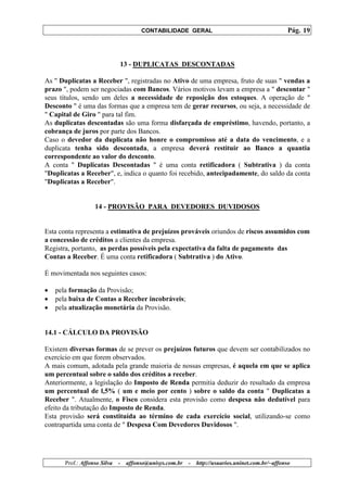 CONTABILIDADE GERAL                                         Pág. 19



                              13 - DUPLICATAS DESCONTADAS

As " Duplicatas a Receber ", registradas no Ativo de uma empresa, fruto de suas " vendas a
prazo ", podem ser negociadas com Bancos. Vários motivos levam a empresa a " descontar "
seus títulos, sendo um deles a necessidade de reposição dos estoques. A operação de "
Desconto " é uma das formas que a empresa tem de gerar recursos, ou seja, a necessidade de
" Capital de Giro " para tal fim.
As duplicatas descontadas são uma forma disfarçada de empréstimo, havendo, portanto, a
cobrança de juros por parte dos Bancos.
Caso o devedor da duplicata não honre o compromisso até a data do vencimento, e a
duplicata tenha sido descontada, a empresa deverá restituir ao Banco a quantia
correspondente ao valor do desconto.
A conta " Duplicatas Descontadas " é uma conta retificadora ( Subtrativa ) da conta
"Duplicatas a Receber", e, indica o quanto foi recebido, antecipadamente, do saldo da conta
"Duplicatas a Receber".


                   14 - PROVISÃO PARA DEVEDORES DUVIDOSOS


Esta conta representa a estimativa de prejuízos prováveis oriundos de riscos assumidos com
a concessão de créditos a clientes da empresa.
Registra, portanto, as perdas possíveis pela expectativa da falta de pagamento das
Contas a Receber. É uma conta retificadora ( Subtrativa ) do Ativo.

É movimentada nos seguintes casos:

•   pela formação da Provisão;
•   pela baixa de Contas a Receber incobráveis;
•   pela atualização monetária da Provisão.


14.1 - CÁLCULO DA PROVISÃO

Existem diversas formas de se prever os prejuízos futuros que devem ser contabilizados no
exercício em que forem observados.
A mais comum, adotada pela grande maioria de nossas empresas, é aquela em que se aplica
um percentual sobre o saldo dos créditos a receber.
Anteriormente, a legislação do Imposto de Renda permitia deduzir do resultado da empresa
um percentual de l,5% ( um e meio por cento ) sobre o saldo da conta " Duplicatas a
Receber ". Atualmente, o Fisco considera esta provisão como despesa não dedutível para
efeito da tributação do Imposto de Renda.
Esta provisão será constituída ao término de cada exercício social, utilizando-se como
contrapartida uma conta de " Despesa Com Devedores Duvidosos ".




       Prof.: Affonso Silva   -   affonso@unisys.com.br   -   http://usuarios.uninet.com.br/~affonso
 