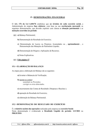 CONTABILIDADE GERAL                                         Pág. 20



                              15 - DEMONSTRAÇÕES FINANCEIRAS


O Art. 176 da Lei 6.404/76 estabelece que ao término de cada exercício social, a
Administração da empresa faça elaborar, com base na sua escrituração mercantil, as
seguintes demonstrações, que deverão exprimir com clareza a situação patrimonial e as
mutações ocorridas no período:

 (@) a) Balanço Patrimonial;

       b) Demonstração do Resultado do Exercício;

       c) Demonstração de Lucros ou Prejuízos Acumulados ou , opcionalmente , a
          Demonstração das Mutações do Patrimônio Líquido;

       d) Demonstração de Origens e Aplicações de Recursos;

       e) Notas Explicativas.

 (@) Vide página 17


15.1 - ELABORAÇÃO DO BALANÇO

As etapas para a elaboração do Balanço são as seguintes:

       a) levantar o Balancete de Verificação;

       b) ajustar as contas:
               constituir as Provisões;
               corrigir os erros detectados.

       c) encerramento das Contas de Resultado ( Despesas e Receitas );

       d) apuração do Resultado do Exercício;

       e) elaboração do Balanço Patrimonial.


15.2 - DEMONSTRAÇÃO DO RESULTADO DO EXERCÍCIO

É o relatório sucinto das operações realizadas pela empresa no exercício Social.
Nesta demonstração é evidenciado o Resultado Líquido do período: LUCRO ou
PREJUÍZO.




       Prof.: Affonso Silva    -   affonso@unisys.com.br   -   http://usuarios.uninet.com.br/~affonso
 