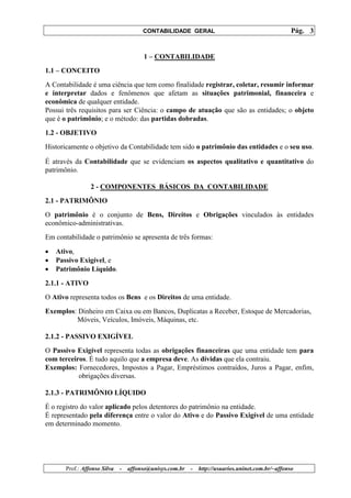 CONTABILIDADE GERAL                                         Pág. 3


                                       1 – CONTABILIDADE
1.1 – CONCEITO
A Contabilidade é uma ciência que tem como finalidade registrar, coletar, resumir informar
e interpretar dados e fenômenos que afetam as situações patrimonial, financeira e
econômica de qualquer entidade.
Possui três requisitos para ser Ciência: o campo de atuação que são as entidades; o objeto
que é o patrimônio; e o método: das partidas dobradas.
1.2 - OBJETIVO
Historicamente o objetivo da Contabilidade tem sido o patrimônio das entidades e o seu uso.

É através da Contabilidade que se evidenciam os aspectos qualitativo e quantitativo do
patrimônio.

                 2 - COMPONENTES BÁSICOS DA CONTABILIDADE
2.1 - PATRIMÔNIO
O patrimônio é o conjunto de Bens, Direitos e Obrigações vinculados às entidades
econômico-administrativas.
Em contabilidade o patrimônio se apresenta de três formas:

•   Ativo,
•   Passivo Exigível, e
•   Patrimônio Líquido.
2.1.1 - ATIVO
O Ativo representa todos os Bens e os Direitos de uma entidade.
Exemplos: Dinheiro em Caixa ou em Bancos, Duplicatas a Receber, Estoque de Mercadorias,
         Móveis, Veículos, Imóveis, Máquinas, etc.

2.1.2 - PASSIVO EXIGÍVEL
O Passivo Exigível representa todas as obrigações financeiras que uma entidade tem para
com terceiros. É tudo aquilo que a empresa deve. As dívidas que ela contraiu.
Exemplos: Fornecedores, Impostos a Pagar, Empréstimos contraídos, Juros a Pagar, enfim,
           obrigações diversas.

2.1.3 - PATRIMÔNIO LÍQUIDO
É o registro do valor aplicado pelos detentores do patrimônio na entidade.
É representado pela diferença entre o valor do Ativo e do Passivo Exigível de uma entidade
em determinado momento.




       Prof.: Affonso Silva   -   affonso@unisys.com.br   -   http://usuarios.uninet.com.br/~affonso
 