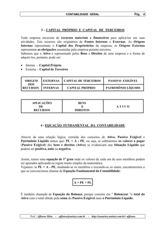 CONTABILIDADE GERAL                                         Pág. 4



                 3 – CAPITAL PRÓPRIO E CAPITAL DE TERCEIROS

Toda empresa necessita de recursos materiais e financeiros para aplicá-los em suas
atividades. Tais recursos são originários de Fontes Internas e Externas. As Origens
Internas representam o Capital dos Proprietários da empresa; as Origens Externas
representam as obrigações assumidas pela empresa perante terceiros.
Sabemos que o Ativo é representado pelos Bens e Direitos de uma empresa e a forma de
adquiri-los, portanto, pode ser:

•    Interna - Capital Próprio
•    Externa - Capital de Terceiros


     ORIGEM        EXTERNAS           CAPITAL DE TERCEIROS                   PASSIVO EXIGÍVEL
       DOS
    RECURSOS       INTERNAS              CAPITAL PRÓPRIO                   PATRIMÔNIO LÍQUIDO




         APLICAÇÕES                              BENS
             DE                                    E                                ATIVO
          RECURSOS                             DIREITOS




                 4 - EQUAÇÃO FUNDAMENTAL DA CONTABILIDADE


Através de uma relação lógica, extraída dos conceitos de Ativo, Passivo Exigível e
Patrimônio Líquido temos que: PL = A - PE, ou seja, se subtrairmos os valores a pagar
(Passivo Exigível) dos bens e direitos (Ativo) se evidenciará una Situação Líquida que
poderá ser positiva, nula ou negativa.


Assim, temos uma equação de 1o grau onde os valores de cada um de seus membros podem
ser apurados aplicando-se regras muito simples da matemática.
Vejamos: se PL = A - PE, mudando-se os membros e trocando-se os sinais, encontraremos o
que se convencionou chamar de Equação Fundamental da Contabilidade:


                                               A = PE + PL


É também chamada de Equação do Balanço, porque consiste em " Balancear "o total do
Ativo com o total obtido pela soma do Passivo Exigível mais o Patrimônio Líquido.




        Prof.: Affonso Silva   -   affonso@unisys.com.br   -   http://usuarios.uninet.com.br/~affonso
 