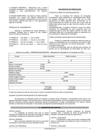 a) FUNÇÃO HISTÓRICA - relaciona-se com a ordem
cronológica obrigatória a ser seguida nos assentamentos                       BALANCETES DE VERIFICAÇÃO
contábeis e, mais especificamente, nos registros
contábeis.                                                      CONCEITO E OBJETIVO DOS BALANCETES

b) FUNÇÃO MONETÁRIA - por estarem os fatos contábeis                     Todas as empresas têm dezenas de transações
envolvidos com valores que alteram elementos do                 mensalmente, todas registradas na contabilidade pelo método
patrimônio e/ou resultado, o lançamento tem como uma de         de partidas dobradas, ou seja: para cada um ou mais
suas funções, registrar esse valor e o seu agrupamento          lançamentos de débito efetuados deve corresponder um ou
segundo a natureza.                                             mais lançamentos de crédito, de forma que o valor total de
                                                                débitos seja sempre igual ao valor total dos créditos em cada
                                                                lançamento.
FÓRMULAS DE LANÇAMENTOS                                         Conseqüentemente, a qualquer momento a soma dos saldos
                                                                devedores da contabilidade de uma companhia deve ser
         Segundo a quantidade de contas debitadas e             exatamente igual à soma dos saldos credores. Ao fazer uma
creditadas, utilizadas para o registro do fato, existem         verificação desse fato, a companhia prepara um balancete, por
quatro fórmulas de lançamento.                                  isso chamado de "balancete de verificação".

1a FÓRMULA:      uma débito x uma a crédito                     COMO LEVANTAR UM BALANCETE DE VERIFICAÇÃO
2a FÓRMULA:      uma débito x mais de a uma crédito                      Preparar um balancete consiste em relacionar todas as
3a FÓRMULA:      mais de uma débito x uma a crédito             contas da contabilidade de uma companhia que tenham saldo
4a FÓRMULA:      mais de uma débito x mais de uma a             diferente de zero, colocando, em colunas apropriadas, o valor
crédito                                                         do saldo de cada conta.
                                                                O formato dos balancetes varia de empresa para empresa, de
                                                                acordo com as necessidades de informações de cada uma.

          Vejamos um modelo: COMPANHIA BALANCEADA                 Balancete de Verificação em 31 de agosto de 19XA

        Contas                                      Saldos devedores                    Saldos credores

                                                            $                                   $
Caixa                                                       200
Banco c/ movimento                             10.000
Contas a receber                               50.000
Estoque de mercadoria                          80.000
Móveis e utensílios                                      20.000
Salários a pagar                                                                      5.000
Duplicatas a pagar                                                                            30.000
Títulos a pagar a bancos                                                             40.000
Outras contas a pagar                                                             200
Capital social                                                                      100.000
Despesas de salário                            15.000


                                                        175.200                               175.200

O saldo que aparece ao lado de cada conta é o mesmo constante da ficha de razão correspondente.

QUANDO LEVANTAR UM BALANCETE DE VERIFICAÇÃO

         Os balancetes de verificação podem ser extraídos a qualquer tempo. Entretanto, o procedimento mais usual é o de
preparar balancetes mensais, para conhecimento e informação da administração, acerca da posição financeira da companhia.
Algumas empresas preferem preparar balancetes apenas trimestralmente e outras, semestralmente. Em resumo: quando
levantar um balancete de verificação é uma decisão que depende da administração de uma companhia.

                                             5 - CONCEITOS DE CAPITAL

CAPITAL SOCIAL                                                              Representam recursos originários de terceiros
          É a obrigação da empresa para com os sócios             utilizados para a aquisição de ativos de propriedade da
originária da entrega de recursos para a formação do capital      entidade. Corresponde ao passivo exigível (PE)
da entidade. Corresponde ao patrimônio líquido (PL)
                                                                  CAPITAL REALIZADO
CAPITAL PRÓPRIO                                                            Corresponde ao valor dos recursos entregues pelos
         São os recursos originários dos sócios ou acionistas     sócios e à disposição da entidade (em caixa, nos bancos, em
da entidade ou decorrentes de suas operações sociais.             imóveis, etc).

CAPITAL DE TERCEIROS                                              CAPITAL A REALIZAR
                                                      Contabilidade Geral                                                  11
 