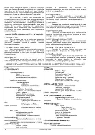 fatores: tempo, intenção e dinheiro. O título de cada grupo      destinem     à     manutenção   das    atividades    da
indica qual o tempo necessário à companhia para transformar      empresa(investimentos em ações ou quotas, obras de arte,
seus ativos em dinheiro, de acordo com suas intenções            imóveis para aluguel, etc.);
(existem bens que a companhia não deseja transformar em
dinheiro, em virtude de sua própria utilidade como bens).        ATIVO IMOBILIZADO
                                                                          Bens e direitos destinados à manutenção das
          Por outro lado, o critério para classificação das      atividades da empresa(terrenos, edificações, maquinismos,
contas do passivo dentro de cada grupo repousa na condição       ferramentas, móveis e utensílios, marcas e patentes, etc.);
de as contas representarem ou não exigibilidades para a
companhia. Em caso afirmativo, a classificação se fará de        ATIVO DIFERIDO
acordo com o prazo que a companhia terá para pagar suas                 Despesas que contribuirão para a formação de mais
dívidas. Se as contas, entretanto, não representarem             de um exercício social(despesas pré-operacionais, despesas
exigibilidades, serão classificadas como patrimônio líquido,     com pesquisas, despesas com reorganização, etc);
com exceção das contas classificadas como resultados de
exercícios futuros.                                              PASSIVO CIRCULANTE
                                                                         Obrigações que irão vencer até o exercício social
 CLASSIFICAÇÃO DOS COMPONENTES PATRIMONIAIS                      seguinte( fornecedores, empréstimos, impostos a pagar,
                                                                 encargos sociais a recolher, etc;
ATIVO CIRCULANTE
        Bens e direitos que irão se realizar até o exercício     PASSIVO EXIGIVEL A LONGO PRAZO
social seguinte. Ex: Caixa, Bancos Conta Movimento,                       Obrigações que irão vencer após o exercício social
Aplicações Financeiras, Contas a Receber, Estoques,              seguinte( fornecedores a longo prazo, empréstimos a longo
Despesas Antecipadas;                                            prazo, créditos de pessoas ligadas, etc);

ATIVO REALIZÁVEL A LONGO PRAZO                                   RESULTADOS DE EXERCÍCIOS FUTUROS
        Bens e direitos que irão realizar-se após o exercício             Receitas de exercícios futuros, diminuídas dos
social seguinte. Ex: Contas a Receber a Longo Prazo,             respectivos custos e despesas a elas correspondentes.
Despesas Antecipadas a Longo Prazo, Contas a Receber de
Pessoas Ligadas:                                                 PATRIMÔNIO LÍQUIDO
                                                                          Composto das origens de recursos pertencentes aos
INVESTIMENTOS                                                    acionistas (recursos recebidos na forma de capital, ágio na
        Participações permanentes no capital social de           colocação de ações, doações e subvenções para
outras empresas e outros direitos permanentes que não se         investimentos, lucros ou prejuízos apurados.

  MODELO DE BALANÇO PATRIMONIAL DETALHADO COM ELENCO DAS CONTAS PATRIMONIAIS E DE RESULTADO

ATIVO                                                       PASSIVO
ATIVO CIRCULANTE                                            CIRCULANTE
                                                                             Salários a Pagar
        DISPONIBILIDADES                                                     Fornecedores
              Caixa                                                          Encargos Sociais a Pagar
              Bancos c/ Movimento                                            Empréstimos a Pagar
              Aplicações de Liquidez Imediata                                Impostos e Taxas a Recolher
                                                                             Adiantamentos Recebidos
        CRÉDITOS A RECEBER                                                   Participações e Gratificações a Pagar
                  Duplicatas a receber
                            a) Clientes                     EXIGÍVEL A LONGO PRAZO
                            b) Coligadas e controladas -                    Empréstimos e Financiamentos
transações operacionais                                                     Debêntures a Resgatar
                  (-) Duplicatas Descontadas                                Imposto de Renda Diferido
                  (-) Provisão para Devedores Duvidosos                     Provisão para Riscos Fiscais e outros
                  Títulos a Receber                         Passivos Contingentes
                  Bancos - Contas Vinculadas
                  Adiantamentos a Empregados                RESULTADO DE EXERCÍCIOS FUTUROS
                  Impostos a Recuperar                                  Receita de Exercícios Futuros
                  Investimentos temporários                             (-) Custos e Despesas correspondentes
                            a) Aplicações temporárias em    às Receitas
ouro
                            b) Aplicações em Títulos e       PATRIMÔNIO LÍQUIDO
Valores Mobiliários                                                       Capital Social
                            c) Imóveis destinados à Venda                           Capital Subscrito
                                                                                    (-) Capital a Integralizar
        ESTOQUES                                                          Reservas de Capital
                Mercadorias para revenda                                  Reserva de Reavaliação
                Material de expediente                                    Reservas de Lucros
                Importações em Andamento de Bens                          Lucros (ou Prejuízos) Acumulados
Destinados à Venda                                                        (-) Ações em Tesouraria
                Adiantamento a Fornecedores de Bens
Destinados à Venda                                          CUSTOS E DESPESAS DO EXERCÍCIO
        DESPESAS DO EXERCÍCIO SEGUINTE PAGAS
ANTECIPADAMENTE                                             CUSTOS DO EXERCÍCIO
                Seguros a Vencer                                   Custo das Mercadorias Vendidas
                Juros a Apropriar
16                                                    Contabilidade Geral
 