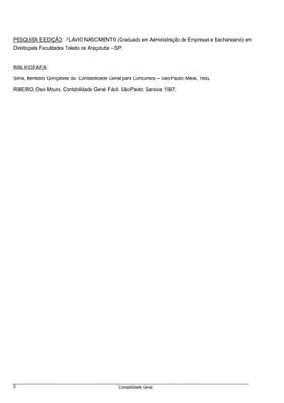 PESQUISA E EDIÇÃO: FLÁVIO NASCIMENTO (Graduado em Administração de Empresas e Bacharelando em
Direito pela Faculdades Toledo de Araçatuba – SP)



BIBLIOGRAFIA:

Silva, Benedito Gonçalves da. Contabilidade Geral para Concursos – São Paulo: Meta, 1992.

RIBEIRO, Osni Moura. Contabilidade Geral. Fácil. São Paulo: Saraiva, 1997.




2                                              Contabilidade Geral
 