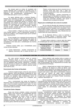11 - CONTAS DE RESULTADO

         De maneira geral as contas de resultados são                       Passivo, contas essas que não se encerram de um
aquelas utilizadas para a apuração do resultado (lucro ou                   exercício social para outro, mas o saldo que
prejuízo) do exercício social. São as contas de Receitas e                  porventura possa existir nelas, será transferido para
Despesas, que periodicamente (mensalmente...) são                           o próximo exercício;
confrontadas para apurar o Lucro ou o Prejuízo.                        b)   Contas de Resultado - aquelas componentes da
                                                                            Demonstração do Resultado do Exercício, isto é,
         As regras definidas para o confronto Receita x                     Receitas e Despesas, as quais, ao final do exercício
Despesa são originadas do Regime de Competência. Este                       social são encerradas (zeradas), para apurar o
regime (forma de contabilização) de contabilidade dispõe                    resultado (lucro ou prejuízo) do período.
que, considerando determinado período ou exercício, será
considerada como Receita aquela ganha ou gerada neste            Regras para contabilização das contas de resultado
período (não importando se foi recebida ou será em outro
período) e como Despesa aquela consumida, utilizada,                       Se as contas de Receitas são ingressos de recursos
incorrida também naquele período (não importando se foi          ou direitos para a empresa, evidente fica que elas produzem
paga ou será em outro período).                                  uma variação positiva no resultado, isto é, aumentam o lucro:
                                                                 quanto maior a receita, maior o lucro. As Receitas aumentam
        Temos também, o Regime de Caixa, que considera           o Patrimônio Líquido. Contabilmente, toda a Receita deve ser
como Receita apenas o que foi efetivamente recebido no           CREDITADA nas contas respectivas.
período em análise e, como Despesa aquilo que foi também
pago naquele período.                                                     Já as Despesas diminui o lucro ou aumenta o
                                                                 prejuízo e, portanto, diminui o Patrimônio Líquido. Toda
        É bom ressaltar que a legislação fiscal brasileira não   Despesa deve ser DEBITADA nas respectivas contas.
admite, para fins tributários, a escrituração pelo regime de
caixa. A Teoria Contábil também apresenta o Regime de                 O quadro abaixo evidencia o resumo geral das regras
Competência como base para a contabilização dos eventos          de contabilização das contas patrimoniais e de Resultado.
das empresas.
                                                                     Natureza das Contas            Débito         Crédito
     Podemos concluir então, que a Contabilidade possui                Contas de Ativo             Aumento        Diminuição
contas de duas naturezas:                                            Contas de Passivo e          Diminuição       Aumento
                                                                      Patrimônio Líquido
     a)   Contas Patrimoniais - aquelas componentes do               Contas de Resultado           Despesa         Receita
          Balanço Patrimonial, isto é, contas de Ativo e de


                               12 - APURAÇÃO CONTÁBIL DO LUCRO OU PREJUÍZO

          Em cada período (exercício social ou período                     Numa indústria custo significa todos os gastos na
menor), devemos apurar o Lucro ou o Prejuízo das                 fábrica (produção): matéria-prima, mão-de-obra, manutenção,
operações realizadas. Dessa forma, confronta-se as Receitas      embalagem, etc. Despesa significa os gastos no escritório,
com as Despesas desse período, obtendo-se o resultado,           seja na administração, seja no departamento de vendas, seja
que pode ser lucro ou prejuízo e em seguida, zeram-se essas      no departamento de finanças.
contas de resultado, pois para o próximo exercício social,
elas iniciam do zero.                                                     Assim, o aluguel pode ser tratado como despesa ou
                                                                 custo: tratando-se de aluguel do prédio da fábrica, será
Encerramento das Contas de Resultado                             considerado custo; tratando-se de aluguel referente ao prédio
                                                                 do escritório (administração), será considerado despesa. Se o
         Conforme exigência legal, ao final de cada exercício    aluguel incidir sobre o setor fabril e administrativo, teremos
social ou período menor para atender à exigências do fisco       que usar um sistema de rateio para contabilizar
federal (SRF), as empresas estão obrigadas a encerrar todas      separadamente o custo e a despesa. Esse mesmo raciocínio
as contas de resultado. Esse encerramento ocorre no              é igual para os gastos com Imposto Predial, funcionários,
momento do confronto da Receita com a Despesa, para              materiais, depreciação, etc.
apurar o resultado do período.
                                                                          Numa empresa comercial o gasto da aquisição de
         Com o encerramento das contas de Receitas e             mercadorias para revenda será tratado como custo; já numa
Despesas, todas as contas de resultado ficam com saldo zero      empresa prestação de serviços a mão-de-obra aplicada no
para o início do próximo exercício social. Assim, no novo        serviço prestado mais o material utilizado nesse serviço serão
exercício, começa-se a acumular receitas e despesas que ao       considerados custo. Para ambas as atividades, todos os
final também serão encerradas.                                   outros gastos na administração, serão tratados como
                                                                 despesa.
Conceito de Custo e Despesa
                                                                          Numa empresa que presta serviços de limpeza, por
         Esses dois termos contábeis, embora comumente           exemplo, consideram-se custos: salário das faxineiras,
sejam tratados como sinônimos, em contabilidade eles têm         supervisão dos serviços, material de limpeza aplicados nos
sentido diferenciado, mais precisamente quando nos               serviços, depreciação dos equipamentos utilizados nos
referimos à contabilidade de custos. Porém, é possível           serviços prestados, etc.         As despesas de pessoal
contabilmente, segregar aquilo que é custo do que é              administrativo, contabilidade, finanças e outros gastos, serão
despesa, também nas atividades comerciais e até de               considerados como despesas.
prestação de serviços. Tanto custo como despesa constituem            Outro exemplo: num hospital computam-se como custo:
em termos gerais, GASTOS da empresa.                             salário dos médicos, enfermeiros e auxiliares de
                                                                 enfermagem, medicamentos aplicados nos pacientes,

22                                                    Contabilidade Geral
 