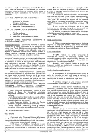 respectivas anotações a cada compra ou devolução. Dessa                    Nem todas as mercadorias ou operações estão
forma, como os estoques de mercadorias são mantidos              sujeitas ao ICMS: há casos de isenção e de não-incidência
atualizados constantemente, as empresas podem apurar o           previstos na legislação específica (Regulamento do ICMS de
resultado da Conta Mercadorias no momento em que                 cada Estado brasileiro).
desejarem.                                                                 É considerado imposto por dentro, o que significa
                                                                 dizer que seu valor está incluso no valor das mercadorias.
FATOS QUE ALTERAM O VALOR DAS COMPRAS                            Assim, ao adquirir uma determinada mercadoria por R$
                                                                 1.000, com ICMS incidente pela alíquota de 17%, significa
             Devolução de Compras                                que o custo da mercadoria corresponde a R$ 830 e o ICMS,
             Compras Anuladas                                    a R$ 170. Nesse caso, o total da Nota Fiscal será igual a R$
             Fretes e Seguros sobre Compras                      1.000.
             Descontos Incondicionais Obtidos                              É um imposto não cumulativo, isto é, o valor
                                                                 incidente em uma operação (compra) será compensado do
FATOS QUE ALTERAM O VALOR DAS VENDAS                             valor incidente em uma operação subseqüente (venda).
                                                                           A alíquota (porcentagem) poderá variar em função
             Vendas Anuladas                                     do tipo da mercadoria, do destino ou origem, etc.
             Devolução de Vendas                                           Existe uma alíquota básica para a maior parte das
             Descontos Incondicionais Concedidos                 mercadorias.

DIFERENÇA ENTRE DESCONTOS                 COMERCIAIS       E     ICMS sobre Compras
DESCONTOS FINANCEIROS
                                                                          O ICMS incidente nas compras representa direito da
Descontos Comerciais – ocorrem no momento da compra              empresa. Na linguagem contábil, esse direito representa
(obtidos) ou da venda (concedidos) e são destacados na           débito na conta ICMS a Recuperar; na linguagem fiscal,
própria Nota Fiscal. São também denominados Descontos            crédito da empresa junto ao Governo do Estado.
Incondicionais. A intitulação mais adequada para seus
registros é Descontos Incondicionais Obtidos (quando a           ICMS sobre Vendas
empresa ganha do fornecedor) ou Descontos Incondicionais
Concedidos (quando a empresa concede ao cliente).                         O ICMS incidente nas vendas corresponde à
                                                                 obrigação da empresa. Na linguagem contábil, essa
Descontos Financeiros – ocorre no momento da liquidação de       obrigação representa crédito na conta ICMS a Recuperar ou
uma dívida ou do recebimento de um direito, fato posterior ao    na conta ICMS a Recolher; na linguagem fiscal, débito da
da compra ou da venda. A intitulação mais adequada para          empresa para com o Governo do Estado.
esses descontos é Descontos Obtidos (quando a empresa                     Portanto, muito cuidado: débito e crédito na
ganha do fornecedor no momento da liquidação de uma              linguagem contábil são exatamente o oposto de débito e
obrigação) ou Descontos Concedidos (quando a empresa             crédito na linguagem fiscal.
oferece ao cliente no momento da quitação de um direito).
                                                                 ICMS a Recolher ou a Compensar
         Note que a palavra “incondicional” é utilizada para
indicar que não foi imposta ao cliente nenhuma condição para              A contabilização do ICMS torna-se muito simples a
que tivesse direito ao referido desconto, que é um ato de        partir do momento em que você passa a conhecer o
espontânea vontade do fornecedor. O desconto financeiro,         mecanismo que envolve a sua incidência sobre as operações
obtido ou concedido no momento da quitação de uma                de compras e de vendas de mercadorias. Veja, então:
duplicata, só ocorre mediante condição imposta ao devedor;
normalmente, quitação antes do vencimento.                               A atividade principal de uma empresa comercial
Você poderá deparar-se com as seguintes contas: Descontos        concentra-se em duas operações: compra e venda.
Incondicionais      Obtidos,     Descontos     Incondicionais
Concedidos, Descontos Obtidos e Descontos Concedidos.                     Quando a empresa compra mercadorias, paga ao
                                                                 fornecedor, juntamente com o custo dessas mercadorias,
     A conta Descontos Incondicionais Obtidos é uma              uma parcela correspondente ao ICMS; quando a empresa
     redutora do Custo das Mercadorias Adquiridas,               vende mercadorias, recebe do cliente, juntamente com o
     integrando a fórmula do CMV (Custo das Mercadorias          valor da venda, uma parcela correspondente ao ICMS, que
     Vendidas).                                                  terá de ser repassada ao Governo do Estado. Note, no
     A conta Descontos Incondicionais Concedidos é redutora      entanto, que antes de repassar ao Governo do Estado a
     da Receita Bruta de Vendas e integra a fórmula do RCM       parcela do ICMS recebida do cliente (constante da Nota
     (Resultado da Conta Mercadorias).                           Fiscal de Venda), a empresa poderá compensar, desse total,
     A conta Descontos Obtidos é conta de Receita                o valor do ICMS que pagou ao fornecedor (constante da Nota
     Operacional, do grupo das Receitas Financeiras.             Fiscal de Compra), por ocasião da compra da mercadoria
     A conta Descontos Concedidos é conta de Despesa             que está sendo vendida.
     Operacional e integra o grupo das Despesas Financeira                Exemplo:
                                                                          Vamos supor que a empresa tenha adquirido um
ICMS SOBRE COMPRAS E VENDAS                                      determinado lote de mercadorias de um fornecedor, pagando
                                                                 R$ 100, com ICMS incluso no valor de R$ 17. Seu
O que é ICMS                                                     fornecedor, ao receber os R$ 100, deverá repassar R$ 17 ao
                                                                 Governo do Estado. Dessa forma, você pagou ao fornecedor
          É o Imposto sobre Operações Relativas à Circulação     R$ 83 pelo lote de mercadorias e R$ 17 de imposto.
de Mercadorias e sobre Prestações de Serviços de                 Suponhamos, agora, que você tenha vendido o mesmo lote
Transporte Interestadual e Intermunicipal e de Comunicação.      de mercadorias a um cliente por R$ 200, com ICMS incluso
          É um imposto de competência estadual.                  no valor de R$ 34. Dos R$ 200 que você recebeu (Receita
          Incide sobre a circulação de mercadorias e sobre       Bruta de Vendas), R$ 166 correspondem à Receita Líquida
prestação de serviços de transportes interestadual e             de Vendas e R$ 34, ao ICMS que você deveria recolher ao
intermunicipal, comunicações e fornecimento de energia           Governo do Estado. Deveria recolher pois, sendo o ICMS um
elétrica.                                                        imposto não cumulativo, você poderá compensar (abater),
24                                                    Contabilidade Geral
 