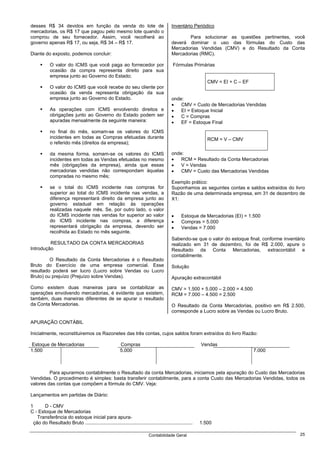 desses R$ 34 devidos em função da venda do lote de                                         Inventário Periódico
mercadorias, os R$ 17 que pagou pelo mesmo lote quando o
comprou de seu fornecedor. Assim, você recolherá ao                                               Para solucionar as questões pertinentes, você
governo apenas R$ 17, ou seja, R$ 34 – R$ 17.                                              deverá dominar o uso das fórmulas do Custo das
                                                                                           Mercadorias Vendidas (CMV) e do Resultado da Conta
Diante do exposto, podemos concluir:                                                       Mercadorias (RMC).

            O valor do ICMS que você paga ao fornecedor por                                 Fórmulas Primárias
            ocasião da compra representa direito para sua
            empresa junto ao Governo do Estado;
                                                                                                               CMV = EI + C – EF
            O valor do ICMS que você recebe do seu cliente por
            ocasião da venda representa obrigação da sua
            empresa junto ao Governo do Estado.                                            onde:
                                                                                           •   CMV = Custo de Mercadorias Vendidas
            As operações com ICMS envolvendo direitos e                                    •   EI = Estoque Inicial
            obrigações junto ao Governo do Estado podem ser                                •   C = Compras
            apuradas mensalmente da seguinte maneira:                                      •   EF = Estoque Final
            no final do mês, somam-se os valores do ICMS
            incidentes em todas as Compras efetuadas durante                                                   RCM = V – CMV
            o referido mês (direitos da empresa);

            da mesma forma, somam-se os valores do ICMS                                    onde:
            incidentes em todas as Vendas efetuadas no mesmo                               •   RCM = Resultado da Conta Mercadorias
            mês (obrigações da empresa), ainda que essas                                   •   V = Vendas
            mercadorias vendidas não correspondam àquelas                                  •   CMV = Custo das Mercadorias Vendidas
            compradas no mesmo mês;
                                                                                           Exemplo prático:
            se o total do ICMS incidente nas compras for                                   Suponhamos as seguintes contas e saldos extraídos do livro
            superior ao total do ICMS incidente nas vendas, a                              Razão de uma determinada empresa, em 31 de dezembro de
            diferença representará direito da empresa junto ao                             X1:
            governo estadual em relação às operações
            realizadas naquele mês. Se, por outro lado, o valor
            do ICMS incidente nas vendas for superior ao valor                             •     Estoque de Mercadorias (EI) = 1.500
            do ICMS incidente nas compras, a diferença                                     •     Compras = 5.000
            representará obrigação da empresa, devendo ser                                 •     Vendas = 7.000
            recolhida ao Estado no mês seguinte.
                                                                                           Sabendo-se que o valor do estoque final, conforme inventário
         RESULTADO DA CONTA MERCADORIAS                                                    realizado em 31 de dezembro, foi de R$ 2.000, apure o
Introdução                                                                                 Resultado da Conta Mercadorias, extracontábil e
                                                                                           contabilmente.
         O Resultado da Conta Mercadorias é o Resultado
Bruto do Exercício de uma empresa comercial. Esse                                          Solução
resultado poderá ser lucro (Lucro sobre Vendas ou Lucro
Bruto) ou prejuízo (Prejuízo sobre Vendas).                                                Apuração extracontábil

Como existem duas maneiras para se contabilizar as                                         CMV = 1.500 + 5.000 – 2.000 = 4.500
operações envolvendo mercadorias, é evidente que existem,                                  RCM = 7.000 – 4.500 = 2.500
também, duas maneiras diferentes de se apurar o resultado
da Conta Mercadorias.                                                                      O Resultado da Conta Mercadorias, positivo em R$ 2.500,
                                                                                           corresponde a Lucro sobre as Vendas ou Lucro Bruto.

APURAÇÃO CONTÁBIL

Inicialmente, reconstituiremos os Razonetes das três contas, cujos saldos foram extraídos do livro Razão:

 Estoque de Mercadorias                                  Compras                                            Vendas
1.500                                                    5.000                                                                     7.000



         Para apurarmos contabilmente o Resultado da conta Mercadorias, iniciamos pela apuração do Custo das Mercadorias
Vendidas. O procedimento é simples: basta transferir contabilmente, para a conta Custo das Mercadorias Vendidas, todos os
valores das contas que compõem a fórmula do CMV. Veja:

Lançamentos em partidas de Diário:

1      D - CMV
C - Estoque de Mercadorias
    Transferência do estoque inicial para apura-
  ção do Resultado Bruto ................................................................................   1.500

                                                                            Contabilidade Geral                                                     25
 