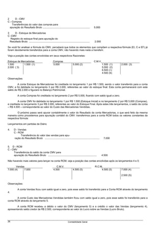 2      D - CMV
C - Compras
    Transferências do valor das compras para
  apuração do Resultado Bruto .....................................................................           5.000

3     D - Estoque de Mercadorias
C -CMV
  Registro do estoque final para apuração do
  Resultado Bruto .........................................................................................   2.000

Se você for analisar a fórmula do CMV, perceberá que todos os elementos que compõem a respectiva fórmula (EI, C e EF) já
foram devidamente transferidos para a conta CMV, não havendo mais nada a transferir.

Veja a posição das contas envolvidas em seus respectivos Razonetes:

Estoque de Mercadorias                                     Compras                                            C.M.V.
1.500        1.500 (1)                                     5.000                    5.000 (2)                          1.500 (1)   2.000 (3)
2.000 ( 3)                                                                                                             5.000 (2)
                                                                                                                       6.500 (=)
                                                                                                                       4.500 (S)

Observações:

         A conta Estoque de Mercadorias foi creditada no lançamento 1 por R$ 1.500, sendo o valor transferido para a conta
CMV, e foi debitada no lançamento 3 por R$ 2.000, referentes ao valor do estoque final. Esta conta permanecerá com este
saldo de R$ 2.000 e figurará no Balanço Patrimonial.

            A conta Compras foi creditada no lançamento 2 por R$ 5.000, ficando com saldo igual a zero.

         A conta CMV foi debitada no lançamento 1 por R$ 1.500 (Estoque Inicial) e no lançamento 2 por R$ 5.000 (Compras),
e creditada no lançamento 3 por R$ 2.000, referentes ao valor do Estoque Final. Após estes três lançamentos, o saldo da conta
– R$ 4.500 – correspondente ao valor do Custo das Mercadorias Vendidas.

         O próximo passo será apurar contabilmente o valor do Resultado da conta Mercadorias, o que será feito da mesma
maneira como procedemos para apuração contábil do CMV: transferimos para a conta RCM todos os valores constantes da
respectiva fórmula:

Lançamentos em partidas de Diário

4.      D - Vendas
        C - RCM
              Transferência do valor das vendas para apu-
        ração do Resultado Bruto ................................................................................       7.000


5. D - RCM
C - CMV
     Transferência do saldo da conta CMV para
     apuração do Resultado Bruto .......................................................................               4.500

Não havendo mais valores para lançar na conta RCM, veja a posição das contas envolvidas após os lançamentos 4 e 5:

       Vendas                                                 C.M.V.                                          R.C.M.
7.000 (4)    7.000                                         4.500                    4.500 (5)                      4.500 (5)       7.000 (4)

                                                                                                                                   2.500 (S)


Observações:

            A conta Vendas ficou com saldo igual a zero, pois esse saldo foi transferido para a Conta RCM através do lançamento
4.

        A conta Custo das Mercadorias Vendidas também ficou com saldo igual a zero, pois esse saldo foi transferido para a
conta RCM através do lançamento 5.

        A conta RCM recebeu a débito o valor do CMV (lançamento 5) e a crédito o valor das Vendas (lançamento 4),
apresentando saldo credor de R$ 2.500, correspondente ao valor do Lucro sobre as Vendas (Lucro Bruto).



26                                                                            Contabilidade Geral
 