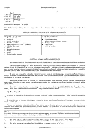 Solução:                                                   Resolução pela Fórmula:


        C.M.V.
1.000 (EI)     2.500 (EF)
4.000 (C)      200 (CA)
               400 (DIO)
5.000 (=)      3.100 (=)
1.900 (S)

Resposta: o CMV é igual a R$ 1.900.

Para facilitar o uso do Razonete, memorize a natureza dos saldos de todas as contas possíveis na apuração do Resultado
Bruto:

                                CONTAS ENVOLVIDAS NA APURAÇÃO DO RESULTADO BRUTO

NATUREZA DEVEDORA                                             NATUREZA CREDORA
   Estoque Inicial                                               Vendas
   Compras                                                       Compras Anuladas
   Fretes s/ Compras                                             Descontos Incondicionais Obtidos
   Vendas Anuladas                                               Estoque Final
   Descontos Incondicionais Concedidos                           Lucro Bruto
   ICMS s/ Compras                                               ICMS s/ Vendas
   ISS
   PIS s/ Faturamento
   Cofins
   CMV
   Prejuízo sobre Vendas


                                          CRITÉRIOS DE AVALIAÇÃO DOS ESTOQUES

            Estudaremos agora os principais critérios utilizados para avaliação dos materiais (mercadorias) estocados na empresa

        De acordo com os artigos 261 e 292 do RIR/99 as pessoas jurídicas submetidas à tributação com base no lucro real,
devem, ao final de cada período de apuração, proceder o levantamento e à avaliação dos estoques existentes de mercadorias
para revenda, nas empresas comerciais e matérias-primas, materiais auxiliares (e outros materiais empregados na produção) e
produtos acabados e em elaboração, bem como outros bens existentes em almoxarifado.

        O custo das mercadorias estocadas é determinado com base no valor de aquisição constante das Notas Fiscais de
compra, acrescido das despesas acessórias e dos impostos, taxas e contribuições que não forem recuperados pela empresa
no momento da venda das mercadorias.

        A empresa poderá adquirir os mesmos tipos de mercadorias em datas diferentes, pagando por eles preços variados.
Assim, para determinar o custo dessas mercadorias estocadas e das mercadorias que foram vendidas, precisamos adotar
algum critério.

       Os critérios mais conhecidos para a avaliação dos estoques, segundo o artigo 295 do RIR/99, são: Preço Específico,
PEPS, UEPS, Preço Médio Ponderado Permanente e Preço Médio Ponderado Mensal.

       1)   Preço Específico

       O critério de avaliação do preço específico consiste em atribuir a cada unidade do estoque o preço efetivamente pago por
ela.

    É um critério que só pode ser utilizado para mercadorias de fácil identificação física, como imóveis para revenda, veículos
novos e usados, etc.

    Vamos, agora, estudar outros três critérios. Para facilitar o entendimento, apresentaremos sete operações ocorridas na
empresa Moura Ribeiro S/A, atacadista de portas de cedro tamanho 2,00 x 0,80 m, e as fichas de estoques dos critérios com
as mesmas operações.

NOTA:
Para efeito didático, apresentaremos números inteiros e levaremos em conta que o ICMS já foi excluído dos referidos
valores. Na venda, a baixa é feita pelo custo; logo, também sem ICMS.


1.          Em 05/02, adquiriu do fornecedor Pereira Ltda. 100 portas por R$ 100 cada, conforme NF n° 7.002.

2.          Em 08/02, vendeu ao cliente Depósito Humaitá Ltda. 20 portas, conforme NF n° 101.

28                                                       Contabilidade Geral
 