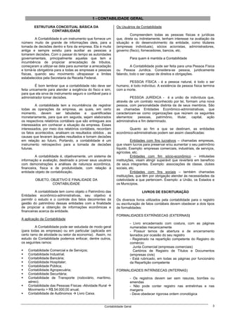 1 - CONTABILIDADE GERAL

        ESTRUTURA CONCEITUAL BÁSICA DA                        Os Usuários da Contabilidade
                CONTABILIDADE
                                                                       Compreendem todas as pessoas físicas e jurídicas
         A Contabilidade é um instrumento que fornece um      que, direta ou indiretamente, tenham interesse na avaliação da
número muito de grande de informações úteis, para a           situação e do desenvolvimento da entidade, como titulares
tomada de decisões dentro e fora da empresa. Ela é muita      (empresas individuais), sócios acionistas, administradores,
antiga e sempre existiu para auxiliar as pessoas a            governo (fisco), fornecedores, bancos, etc.
tomarem decisões. Com o passar do tempo as autoridades
governamentais, principalmente aquelas que tem a                        Para quem é mantida a Contabilidade
incumbência de propiciar arrecadação de tributos,
começaram a utilizar-se dela para aumentar a arrecadação               A Contabilidade pode ser feita para uma Pessoa Física
e torná-la obrigatória para a todas as empresas e pessoas     ou Pessoa Jurídica. Considera-se pessoa, juridicamente
físicas, quando seu movimento ultrapassar a limites           falando, todo o ser capaz de direitos e obrigações.
estabelecidos pela Secretaria da Receita Federal.
                                                                     PESSOA FÍSICA - é a pessoa natural, é todo o ser
          É bom lembrar que a contabilidade não deve ser      humano, é todo indivíduo. A existência da pessoa física termina
feita unicamente para atender a exigência do fisco e sim,     com a morte.
para que ela sirva de instrumento seguro e confiável para o
administrador tomar decisões.                                          PESSOA JURÍDICA - é a união de indivíduos que,
                                                              através de um contrato reconhecido por lei, formam uma nova
         A contabilidade tem a incumbência de registrar       pessoa, com personalidade distinta da de seus membros. São
todas as operações da empresa, as quais, em certo             as chamadas Entidades Econômico-administrativas, que
momento, devem ser tabuladas e quantificadas                  caracterizam-se como organizações que reúnem os seguintes
monetariamente, para que em seguida, sejam elaborados         elementos: pessoas, patrimônio, titular, capital, ação
os respectivos relatórios contábeis que são entregues aos     administrativa e fim determinado.
interessados em conhecer a situação da empresa. Esses
interessados, por meio dos relatórios contábeis, recordam            Quanto ao fim a que se destinam, as entidades
os fatos acontecidos, analisam os resultados obtidos , as     econômico-administrativas podem ser assim classificadas:
causas que levaram àqueles resultados e tomam decisões
em relação ao futuro. Portando, a contabilidade é um                    Entidades com fins lucrativos – chamadas empresas,
instrumento retrospectivo para a tomada de decisões           que visam lucros para preservar e/ou aumentar o seu patrimônio
futuras.                                                      líquido. Exemplo: empresas comerciais, industriais, de serviços,
                                                              agrícolas, etc.
         A contabilidade é, objetivamente, um sistema de                Entidades com fim sócio-econômico – intituladas
informação e avaliação, destinado a prover seus usuários      instituições, visam atingir superávit que reverterá em benefício
com demonstrações e análises de natureza econômica,           de seus integrantes. Exemplo: associações de classe, clubes
financeira, física e de produtividade, com relação à          sociais, etc.
entidade objeto de contabilização.                                      Entidades com fins sociais – também chamadas
                                                              instituições, que têm por obrigação atender às necessidades da
         OBJETO, OBJETIVO E FINALIDADE DA                     coletividade a que pertencem. Exemplo: a União, os Estados e
                  CONTABILIDADE                               os Municípios.

         A contabilidade tem como objeto o Patrimônio das                      LIVROS DE ESCRITURAÇÃO
Entidades econômico-administrativas, seu objetivo é
permitir o estudo e o controle dos fatos decorrentes da       Os diversos livros utilizados pela contabilidade para o registro
gestão do patrimônio dessas entidades com a finalidade        ou escrituração de fatos contábeis devem obedecer a dois tipos
de propiciar a obtenção de informações econômicas e           de formalidades:
financeiras acerca da entidade.
                                                              FORMALIDADES EXTRÍNSECAS (EXTERNAS)
A aplicação da Contabilidade
                                                                        - Livro encadernado com costura, com as páginas
         A Contabilidade pode ser estudada de modo geral                numeradas mecanicamente
(para todas as empresas) ou em particular (aplicada em                  - Possuir temos de abertura e de encerramento
certo ramo de atividade ou setor da economia). Assim, no                lavrados por ocasião do seu registro
estudo da Contabilidade podemos enfocar, dentre outros,                 - Registrado na repartição competente do Registro do
os seguintes ramos:                                                     comércio:
                                                                          Junta Comercial (empresas comerciais)
    Contabilidade Comercial e de Serviços;                                Cartórios de Registro de Títulos e Documentos
    Contabilidade Industrial;                                           (empresas civis)
    Contabilidade Bancária;                                             - Está rubricado, em todas as páginas por funcionário
    Contabilidade Hospitalar;                                           da Repartição competente
    Contabilidade Pública;
    Contabilidade Agropecuária;                               FORMALIDADES INTRÍNSECAS (INTERNAS)
    Contabilidade Securitária;
    Contabilidade de Transporte (rodoviário, marítimo,                  - Os registros devem ser sem rasuras, borrões ou
    aéreo);                                                             emendas
    Contabilidade das Pessoas Físicas -Atividade Rural                  - Não pode conter registro nas entrelinhas e nas
    Movimento > R$.54.000,00 anual;                                     margens
    Contabilidade de Autônomos     Livro Caixa.                         - Deve obedecer rigorosa ordem cronológica


                                                      Contabilidade Geral                                                   3
 