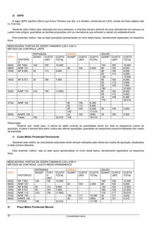 3)   UEPS

     A sigla UEPS significa Último que Entra, Primeiro que Sai, e é também conhecida por LIFO, iniciais da frase inglesa Last
In, First Out.

    Adotando este critério para valoração dos seus estoques, a empresa sempre atribuirá às suas mercadorias em estoque os
custos mais antigos, guardadas as devidas proporções com as mercadorias que entraram e saíram do estabelecimento.

     Para entender melhor, veja as sete operações apresentadas no início deste tópico, devidamente registradas na respectiva
ficha:

MERCADORIA: PORTAS DE CEDRO TAMANHO 2,00 x 0,80 m
MÉTODO DE CONTROLE: UEPS

                       ENTRADAS                       SAÍDAS                         SALDO
DATA                   QUANT CUSTO          CUSTO     QUANT       CUSTO     CUSTO    QUANT CUSTO          CUSTO
          HISTÓRIC            UNIT.         TOTAL                 UNIT.     TOTAL          UNIT.          TOTAL
          O
05/02     NF 7002      100       100        10.000    -           -         -        100       100        10.000
08/02     N/NF 101     -         -          -         20          100       2.000    80        100        8.000
10/02     NF 8.592     50        113        5.650     -           -         -        80        100        8.000
                                                                                     50        113        5.650
                                                                                     130                  13.650
19/02     NF 9.721     50        159        7.950     -           -         -        80        100        8.000
                                                                                     50        113        5.650
                                                                                     50        159        7.950
                                                                                     180                  21.600
20/02     N/NF 115     (10)      159        (1.590)   -           -         -        80        100        8.000
                                                                                     50        113        5.650
                                                                                     40        159        6.360
                                                                                     170                  20.010
27/02     N/NF 102     -         -          -         40          159       6.360
                                                      50          113       5,650
                                                      50          100       5.000    30        100        3.000
                                                      140                   17.010
28/02     N/NFE 142    -         -          -         (5)         100       (500)    35        100        3.500
          Totais       190                  22.010    155                   18.510

Observação:
         Observe que, neste caso, a coluna do saldo controla as quantidades tendo em vista os respectivos custos de
aquisição. A baixa é sempre feita pelos custos das últimas aquisições, guardadas as respectivas proporcionalidades dos custos
de aquisição.

     4)   Custo Médio Ponderado Permanente

    Adotando este critério, as mercadorias estocadas serão sempre valoradas pela média dos custos de aquisição, atualizados
a cada compra efetuada.

     Para entender melhor, veja os sete casos apresentados no início deste tópico, devidamente registrados na respectiva
ficha:


MERCADORIA: PORTAS DE CEDRO TAMANHO 2,00 x 0,80 m
MÉTODO DE CONTROLE: CUSTO MÉDIO PERMANENTE

                           ENTRADAS                   SAÍDAS                         SALDO
DATA                       QUANT CUST       CUSTO     QUANT       CUSTO     CUSTO    QUANT CUSTO          CUSTO
          HISTÓRICO               O         TOTAL                 UNIT.     TOTAL          UNIT.          TOTAL
                                  UNIT.
05/02     NF 7.002         100    100       10.000    -           -         -        100       100        10.000
08/02     N/NF 101         -      -         -         20          100       2.000    80        100        8.000
10/02     NF 8.592         50     113       5.650     -           -         -        130       105        13.650
19/02     NF 9.721         50     159       7.950     -           -         -        180       120        21.600
20/02     N/NF 115         (10)   159       (1.590)   -           -         -        170       117        20.010
27/02     N/NF 102         -      -         -         140         117       16.380   30        121        3.630
28/02     N/NFE 142        -      -         -         (5)         117       (585)    35        121        4.215
          TOTAIS           190              22.010                          17.795

5)        Preço Médio Ponderado Mensal


30                                                    Contabilidade Geral
 