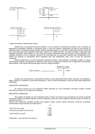 Estoque de mercadorias                               Duplicatas a pagar
(1) 9.000                                       (2) 3.000         9.000 (1)
                                                (3) 3.000
                                                (4) 3.000
                                                    9.000         9.000




   Banco c/ movimento                                  Descontos financeiros obtidos
               3.000 (2)                                                    75 (3)
               2.295 (3)                                                   150 (4)
               2.850 (4)

               8.775 (*)                                                      225




(*) Não considerado o saldo devedor anterior.

         Observe que os descontos financeiros divergem, em sua natureza, dos descontos comerciais, pois se originam de
pagamentos antecipados, podendo a companhia gozar ou não dos mesmos, dependendo da data em que liquidar as
duplicatas. Assim, a companhia poderia escolher pagar as duplicatas apenas no vencimento e utilizar esse dinheiro no período
até o vencimento para fazer aplicações financeiras, obtendo uma receita financeira. Se preferir antecipar o pagamento das
duplicatas, entretanto, deverá pagar um valor menor pela mesma mercadoria. Mas essa redução no preço representa uma
vantagem financeira e não um desconto comercial. Em vista desse fato, os descontos financeiros são contabilizados como
receita, não podendo as mercadorias serem registradas pelo valor efetivamente pago, como no caso dos descontos
comerciais.
         Observe também que, no caso de descontos financeiros obtidos, o valor debitado a duplicatas a pagar é o mesmo
anteriormente creditado, não podendo ser debitado o valor líquido do pagamento. Supondo que no pagamento das duplicatas
fosse debitado o valor líquido efetivamente pago, teríamos a seguinte situação:

                                                                               Duplicatas a pagar

                               Total de débitos                                     8.775   9.000



        Verifique que, se fosse esse o procedimento adotado, a conta apresentaria saldo credor, indicando uma obrigação a
pagar, enquanto na realidade a dívida estava liquidada e o valor do saldo representaria o desconto obtido pelos pagamentos
antecipados.

DESCONTOS CONCEDIDOS

        Da mesma maneira que uma companhia obtém descontos em suas transações comerciais, também concede
descontos, que podem ser comerciais ou financeiros.

DESCONTOS COMERCIAIS

         São aqueles concedidos por uma companhia sobre os preços de venda de suas mercadorias (em função de grande
quantidade vendida, para atender pedidos de clientes especiais, ou por outro motivo qualquer), fazendo constar os mesmos na
nota fiscal de venda.
Existem dois tratamentos contábeis distintos para registrar vendas, quando existem descontos comerciais concedidos,
demonstrados a seguir utilizando os dados abaixo:
                                                                  $
Valor bruto da venda                                          2.000
Desconto concedido na nota fiscal                              300
Valor líquido da venda                                        1.700

                                          1
Tratamento A - pelo valor bruto de venda ( )




                                                        Contabilidade Geral                                              33
 