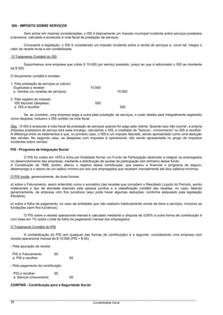 ISS - IMPOSTO SOBRE SERVIÇOS

          Sem entrar em maiores considerações, o ISS é basicamente um imposto municipal incidente sobre serviços prestados
a terceiros, calculado e acrescido à nota fiscal de prestação de serviços.

         Consoante a legislação, o ISS é considerado um imposto incidente sobre a venda de serviços e, como tal, integra o
valor da receita bruta a ser contabilizada.

O Tratamento Contábil do ISS

        Suponhamos uma empresa que cobre $ 10.000 por serviço prestado, preço ao que é adicionado o ISS ao montante
de $ 500.

O lançamento contábil é simples:

1. Pela prestação de serviços (a cobrar)
  Duplicatas a receber                              10.500
  a Vendas (ou receitas de serviços)                                   10.500

2. Pelo registro do imposto
   ISS faturado (despesa)                               500
   a ISS a recolher                                                         500

       Se, ao contrário, uma empresa paga a outra pela prestação de serviços, o custo destes será integralmente registrado
como despesa, inclusivo o ISS contido na nota fiscal.

Obs.: O ISS é acrescido à nota fiscal de prestação de serviços quando for pago pelo cliente. Quando isso não ocorrer, a própria
empresa prestadora de serviço terá esse encargo, calculando o ISS, e creditado de "bancos - c/movimento" ou ISS a recolher.
A diferença entre os tratamentos é que, no primeiro caso, o ISS é um imposto faturado, sendo apresentado como uma dedução
das vendas. No segundo caso, as despesas com impostos é operacional, não sendo apresentada no grupo de impostos
incidentes sobre vendas.

PIS - Programa de Integração Social

        O PIS foi criado em 1970 e tinha por finalidade formar um Fundo de Participação destinado a integrar os empregados
no desenvolvimento das empresas, mediante a distribuição de quotas de participação (em dinheiro) desse fundo.
A Constituição de 1988, porém, alterou o objetivo dessa contribuição, que passou a financiar o programa de seguro-
desemprego e o abono de um salário mínimo por ano aos empregados que recebem mensalmente até dois salários-mínimos.

O PIS incide, genericamente, de duas formas:

a) sobre o Faturamento, assim entendido como o somatório das receitas que compõem o Resultado Líquido do Período, sendo
irrelevantes o tipo de atividade exercido pela pessoa jurídica e a classificação contábil das receitas, no caso, falando
genericamente, de empresa com fins lucrativos (aqui pode haver algumas deduções, conforme estipulado pela legislação
tributária);

b) sobre a folha de pagamento, no caso de entidades que não realizam habitualmente venda de bens e serviços, inclusive as
fundações (sem fins lucrativos).

       O PIS sobre a receita operacional mensal é calculado mediante a alíquota de 0,65% a outra forma de contribuição é
com base em 1% sobre o total de folha de pagamento mensal dos empregados.

O Tratamento Contábil do PIS

         A contabilização do PIS (em qualquer das formas de contribuição) é a seguinte, considerando uma empresa com
receita operacional mensal de $ 10.000 (PIS = $ 65):

- Pela apuração da receita

 PIS s/ Faturamento           65
 a PIS a recolher                      65

- Pelo pagamento da contribuição

 PIS a recolher               65
 a Bancos c/movimento                  65

CONFINS - Contribuição para a Seguridade Social




38                                                    Contabilidade Geral
 