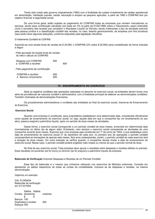 Tendo sido criado pelo governo originalmente (1982) com a finalidade de custear investimento de caráter assistencial
em alimentação, habitação popular, saúde, educação e amparo ao pequeno agricultor, a partir de 1990 o CONFINS tem por
objetivo financiar a seguridade social.

         De uma forma geral, estão sujeitas ao pagamento do CONFINS todas as empresas que vendem mercadorias ou
serviços, sendo essa contribuição calculada com base em 3% (a partir de 01/02/1999) sobre o Faturamento, assim entendido
como o somatório das receitas que compõem o Resultado Líquido do Período, sendo irrelevantes o tipo de atividade exercido
pela pessoa jurídica e a classificação contábil das receitas, no caso, falando genericamente, de empresa com fins lucrativos
(aqui pode haver algumas deduções, conforme estipulado pela legislação tributária).

O tratamento Contábil do COFINS

Supondo-se uma receita bruta de vendas de $ 20.000, o CONFINS (3% sobre $ 20.000) seria contabilizado de forma indicada
a seguir:

- Pela apuração da receita bruta de vendas
  do mês e cálculo do CONFINS

 Despesa com CONFINS                600
 a CONFINS a recolher                        600

- Pelo pagamento da contribuição

 CONFINS a recolher                 600
 a Bancos c/movimento               600


                                          15 - ENCERRAMENTO DO EXERCÍCIO

         Após os registros contábeis das operações realizadas no decorrer do exercício social, as entidades devem tomar uma
série de providências de natureza contábil e administrativa, com a finalidade principal de elaborar as demonstrações contábeis.
Também chamadas de demonstrações financeiras.

        Os procedimentos administrativos e contábeis das entidades ao final do exercício social, chama-se de Encerramento
do Exercício.

Exercício Social

         Quando uma empresa é constituída, seus proprietários estabelecem uma determinada data, considerada oficialmente
como aquela de encerramento do exercício social, ou seja, aquela data em que a companhia faz um levantamento do seu
ativo, passivo exigível e patrimônio líquido, após um período de doze meses de atividades.

         Dessa forma, o exercício social corresponde a um período contábil de doze meses, encerrado em determinada data
(normalmente no último dia de algum mês). Entretanto, nem sempre o exercício social compreende as atividades de uma
companhia durante doze meses. Supondo que uma empresa seja constituída em 1º de junho de 19XA, e que estabeleça como
data de encerramento do exercício social 31 de dezembro de cada ano, no primeiro ano de operações o período contábil
compreenderá as transações de apenas sete meses. Nos anos subseqüentes, porém, o período contábil de cada exercício terá
a duração de doze meses. Um outro exemplo se verifica quando, a companhia decide mudar a data de encerramento do
exercício social. Nesse caso, o período contábil poderá englobar mais meses ou menos do que o período normal de doze.

        No final de seu exercício social. Toda empresa deve apurar o resultado entre despesas e receitas obtidos no período.
Esse resultado irá aumentar (se for lucro) ou diminuir (se for prejuízo) o patrimônio líquido da empresa.


Balancete de Verificação Incluindo Despesas e Receitas de um Período Contábil

        Esse tipo de balancete é o mesmo que vínhamos utilizando nos exercícios de Módulos anteriores. Consiste em
apresentar os saldos respectivos de todas as contas da contabilidade, inclusive as de despesas e receitas, na mesma
demonstração.

Vejamos um exemplo:

CIA. FLORADA
Balancete de verificação
em 31/12/19XA

         Saldos Saldos
Contas devedores       credores
         $       $
Bancos 100
Duplicatas a receber   300
Estoque 350

                                                      Contabilidade Geral                                                   39
 