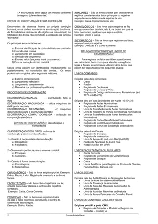 - A escrituração deve seguir um método uniforme      AUXILIARES – São os livros criados para desdobrar os
         de registro (plano de contas)                        registros constantes dos livros principais ou registrar
                                                              separadamente determinada espécie de fato.
ERROS DE ESCRITURAÇÃO E SUA CORREÇÃO                          Exemplo: Caixa, Conta Corrente, etc.

Decorrentes de diversos fatores da própria condição           CRONOLÓGICOS – São livros cujos registros se faz
humana, erros podem acontecer na escrituração dos livros.     em rigorosa ordem de data, isto é, na ordem em que os
As formalidades intrínsecas são rígidas na manutenção da      fatos ocorreram, qualquer que seja a espécie.
fidelidade dos livros não permitindo a utilização da famosa   Exemplo: Diário e Caixa.
"borracha".
                                                              SISTEMÁTICOS – São os livros que registram os fatos,
Os principais erros notados são:                              separando-os por espécie.
                                                              Exemplo: O Razão e o Conta Corrente
    a) Erro na identificação da conta debitada ou creditada
    b Inversão das contas                                            RELAÇÃO DOS PRINCIPAIS LIVROS DE
    c) Lançamento em duplicidade                                              ESCRITURAÇÃO
    d) Omissão de lançamento
    e) Erro no valor (lançado a mais ou a menos)                      Para registrar os fatos contábeis ocorridos em
    f) Erro na narração do fato contábil                      seu patrimônio, bem como para atender as exigência
                                                              legais e fiscais, as empresas utilizam vários livros, que
Esses erros podem ser identificados imediatamente ou          podem ser classificados nos seguintes grupos:
posteriormente, na conciliação das contas. Os erros
podem ser corrigidos pelos seguintes métodos:                 LIVROS CONTÁBEIS

    a) Estorno do lançamento                                  Exigidos pelas leis comerciais:
    b) Lançamento retificativo                                         Diário
    c) Lançamento complementar                                         Razão
    d) Ressalva por profissional qualificado                           Registro de Duplicatas
                                                                       Registro de Vendas O Vista
PROCESSOS DE ESCRITURAÇÃO                                              Registro de Código de Números ou Abreviaturas (art.
                                                                       177 Lei 6404/76).
ESCRITURAÇÃO MANUAL                - escrituração feito a
mão                                                           Exigidos pela Lei das Sociedades por Ações - 6.404/76:
ESCRITURAÇÃO MAQUINIZADA - utiliza máquinas de                         Registro de Ações Nominativas
datilografar normais                                                   Registro de Aç6es Endossáveis
ESCRITURAÇÃO MECANIZADA                     -c/ máquinas               Livro de Transferência de Açóes Nominativas
desenvolvidas para a escrituração contábil                             Livro de Registro de Partes Beneficiárias Nominativas
ESCRITURAÇÃO COMPUTADORIZADA - utilização de                           Livro de Transferência de Partes 8eneficiárias
computação eletrônica                                                  Nominativas
                                                                       Registro de Partes Beneficiárias Endossáveis
      LIVROS DE ESCRITURAÇÃO: Classificação e                          Registro de DebOntures Endossáveis
                   Formalidades                                        Registro de Bónus de Subscriç5o Endossáveis

CLASSIFICAÇÃO DOS LIVROS: os livros de                        Exigidos pelas Leis Fiscais:
escrituração podem ser classificados:                                  Registro de Compras
                                                                       Registro de Inventários
1 – Quanto à necessidade de manutenção:                                Livro de Apuraçáo do Lucro Real (LALUR)
    a) Obrigatório;                                                    Razão de Apuração do Lucro Real
    b) Facultativo.                                                    Razão Auxiliar em UFIR

2 –Quanto a importância para o sistema contábil:              LIVROS FACULTATIVOS OU AUXILIARES
    a) Principais;                                                   Conta Corrente
    b) Auxiliares.                                                   Registro de Vencimento de Compromissos
                                                                     Registro de Estoque
3 – Quanto à forma de escrituração:                                  Caixa
    a) Cronológicos;                                                 Livros Analfticos para Registro de Contas de Clientes,
    b) Sistemáticos.                                                 Fornecedores, Bancos, etc.

OBRIGATÓRIOS – São os livros exigidos por lei. Exemplo:       LIVROS SOCIAIS
Diário, Razão, Lalur, Registro de Inventário e os livros
fiscais.                                                      Exigidos pela Lei 6404/76 para as Sociedades Anônimas:
                                                                       Livros de Atas das Assembléias Gerais
FACULTATIVOS – são livros não obrigatbrios por lei,                    Livro de Presença de Acionistas
criados para maior clareza e controle dos registros                    Livro de Atas das Reuniões do Conselho de
contábeis.                                                             Administraç5o
 Exemplo: Caixa, Conta Corrente.                                       Livro de Atas das Reuniões de Diretoria
                                                                       Livro de Atas e Pareceres do Conselho Fiscal.
PRINCIPAIS – São os livros que registram todos
os atas e fatos ocorridos, constituindo o centro do           LIVROS DE CONTROLE DAS LEIS FISCAIS
sistema de escrituração.
Exemplo: Diário, Razão.                                       Exigidos pelo IPI e pelo ICMS
                                                                      Registro de Entradas – Modelo I e Registro de
                                                                      Entradas – modelo IA
4                                                     Contabilidade Geral
 