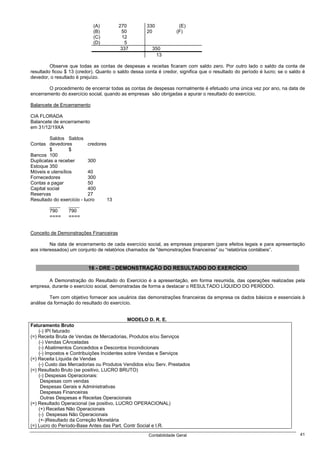 (A)         270         330            (E)
                             (B)          50         20            (F)
                             (C)           12
                             (D)            5
                                          337          350
                                                        13

         Observe que todas as contas de despesas e receitas ficaram com saldo zero. Por outro lado o saldo da conta de
resultado ficou $ 13 (credor). Quanto o saldo dessa conta é credor, significa que o resultado do período é lucro; se o saldo é
devedor, o resultado é prejuízo.

        O procedimento de encerrar todas as contas de despesas normalmente é efetuado uma única vez por ano, na data de
encerramento do exercício social, quando as empresas são obrigadas a apurar o resultado do exercício.

Balancete de Encerramento

CIA FLORADA
Balancete de encerramento
em 31/12/19XA

         Saldos Saldos
Contas devedores           credores
         $        $
Bancos 100
Duplicatas a receber       300
Estoque 350
Móveis e utensílios        40
Fornecedores               300
Contas a pagar             50
Capital social             400
Reservas                   27
Resultado do exercício - lucro      13
         ____     ____
         790      790
         ====     ====


Conceito de Demonstrações Financeiras

         Na data de encerramento de cada exercício social, as empresas preparam (para efeitos legais e para apresentação
aos interessados) um conjunto de relatórios chamados de "demonstrações financeiras" ou “relatórios contábeis”.


                          16 - DRE - DEMONSTRAÇÃO DO RESULTADO DO EXERCÍCIO

       A Demonstração do Resultado do Exercício é a apresentação, em forma resumida, das operações realizadas pela
empresa, durante o exercício social, demonstradas de forma a destacar o RESULTADO LÍQUIDO DO PERÍODO.

         Tem com objetivo fornecer aos usuários das demonstrações financeiras da empresa os dados básicos e essenciais à
análise da formação do resultado do exercício.


                                             MODELO D. R. E.
Faturamento Bruto
    (-) IPI faturado
(=) Receita Bruta de Vendas de Mercadorias, Produtos e/ou Serviços
    (-) Vendas CAnceladas
    (-) Abatimentos Concedidos e Descontos Incondicionais
    (-) Impostos e Contribuições Incidentes sobre Vendas e Serviços
(=) Receita Líquida de Vendas
    (-) Custo das Mercadorias ou Produtos Vendidos e/ou Serv. Prestados
(=) Resultado Bruto (se positivo, LUCRO BRUTO)
    (-) Despesas Operacionais:
     Despesas com vendas
     Despesas Gerais e Administrativas
     Despesas Financeiras
     Outras Despesas e Receitas Operacionais
(=) Resultado Operacional (se positivo, LUCRO OPERACIONAL)
    (+) Receitas Não Operacionais
    (-) Despesas Não Operacionais
    (+-)Resultado da Correção Monetária
(=) Lucro do Período-Base Antes das Part. Contr Social e I.R.
                                                      Contabilidade Geral                                                  41
 