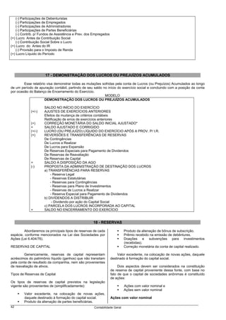 (-) Participações de Debenturistas
    (-) Participações de Empregados
    (-) Participações de Administradores
    (-) Participações de Partes Beneficiárias
    (-) Contrib. p/ Fundos de Assistência e Prev. dos Empregados
(=) Lucro Antes da Contribuição Social
    (-) Contribuição Social Sobre o Lucro
(=) Lucro do Antes do IR
    (-) Provisão para o Imposto de Renda
(=) Lucro Líquido do Período




                      17 - DEMONSTRAÇÃO DOS LUCROS OU PREJUÍZOS ACUMULADOS

        Esse relatório visa demonstrar todas as mutações sofridas pela conta de Lucros (ou Prejuízos) Acumulados ao longo
de um período de apuração contábil, partindo de seu saldo no início do exercício social e concluindo com a posição da conta
por ocasião do Balanço de Encerramento do Exercício.
                                                           MODELO
                      DEMONSTRAÇÃO DOS LUCROS OU PREJUÍZOS ACUMULADOS

                     SALDO NO INÍCIO DO EXERCÍCIO
             (+/-)   AJUSTES DE EXERCÍCIOS ANTERIORES
                     Efeitos da mudança de critérios contábeis
                     Retificação de erros de exercícios anteriores
             (+)     CORREÇÃO MONETÁRIA DO SALDO INICIAL AJUSTADO*
             =       SALDO AJUSTADO E CORRIGIDO
             (+/-)   LUCRO (OU PREJUÍZO) LÍQUIDO DO EXERCÍCIO APÓS A PROV. P/ I.R.
             (+)     REVERSÕES E TRANSFERÊNCIAS DE RESERVAS
                     De Contingências
                     De Lucros a Realizar
                     De Lucros para Expansão
                     De Reservas Especiais para Pagamento de Dividendos
                     De Reservas de Reavaliação
                     De Reservas de Capital
             =       SALDO À DISPOSIÇÃO DA AGO
             (-)     PROPOSTA DA ADMINISTRAÇÃO DE DESTINAÇÃO DOS LUCROS
                     a) TRANSFERÊNCIAS PARA RESERVAS
                         - Reserva Legal
                         - Reservas Estatutárias
                         - Reservas para Contingências
                         - Reservas para Plano de Investimentos
                         - Reservas de Lucros a Realizar
                         - Reserva Especial para Pagamento de Dividendos
                     b) DIVIDENDOS A DISTRIBUIR
                          - Dividendo por ação do Capital Social
                     c) PARCELA DOS LUCROS INCORPORADA AO CAPITAL
             =       SALDO NO ENCERRAMENTO DO EXERCÍCIO


                                                     18 - RESERVAS

         Abordaremos os principais tipos de reservas de cada                Produto da alienação de bônus de subscrição.
espécie, conforme mencionados na Lei das Sociedades por                     Prêmio recebido na emissão de debêntures.
Ações (Lei 6.404/76).                                                       Doações e subvenções para investimentos
                                                                            (recebidas).
RESERVAS DE CAPITAL                                                         Correção monetária da conta de capital realizado.

        Genericamente, reservas de capital representam                  Valor excedente, na colocação de novas ações, daquele
acréscimos do patrimônio líquido (ganhos) que não transitam        destinado à formação do capital social.
pela conta de resultado da companhia, nem são provenientes
de reavaliação de ativos.                                               Dois aspectos devem ser considerados na constituição
                                                                   de reserva de capital proveniente dessa fonte, com base no
Tipos de Reservas de Capital                                       fato de que o capital de sociedades anônimas é constituído
                                                                   de ações:
Os tipos de reservas de capital previstos na legislação
vigente são provenientes de (simplificadamente):                            Ações com valor nominal e
                                                                            Ações sem valor nominal
        Valor excedente, na colocação de novas ações,
        daquele destinado à formação do capital social.            Ações com valor nominal
        Produto da alienação de partes beneficiárias.
42                                                    Contabilidade Geral
 