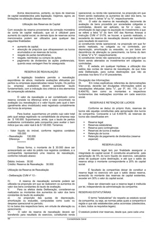 Acima descrevemos, portanto, os tipos de reservas       operacional, ou renda não operacional, na proporção em que
de capital estabelecidos pela legislação. Vejamos, agora, as     forem sendo realizados os aumentos de valor dos bens, na
limitações na utilização dessas reservas.                        forma do item V, letras "a" ou "b", respectivamente.
                                                                 VII.       O valor da reserva de reavaliação, decorrente de
             Utilização das Reservas de Capital                  avaliação de bens procedida por sociedades coligadas e
                                                                 controladas, deverá ser aplicado, se for o caso, na
Com exceção da reserva proveniente da correção monetária         amortização do ágio pago na aquisição do investimento a que
da conta de capital realizado, que só é utilizável para          se refere a letra "a" do Item XXI das Normas Anexas à
aumento do capital social, os demais tipos de reservas acima     Instrução CVM nº 01/78, se houver, e quando realizado, o
mencionados podem ser utilizados para qualquer das               excedente da reserva de reavaliação deverá ser transferido
seguintes finalidades:                                           para resultado do exercício:
                                                                 a) constituindo renda operacional, na proporção em que for
        aumento de capital;                                      sendo realizado, na coligada ou na controlada, por
        absorção de prejuízos que ultrapassarem os lucros        depreciação, amortização ou exaustão, ou por baixa em
        acumulados e as reservas de lucros;                      decorrência de alienação ou perecimento, na forma do item
        resgate de partes beneficiárias;                         V, letras "a" e "b", respectivamente;
        resgate, reembolso ou compra de ações;                   b) constituindo renda não operacional, na proporção em que
        pagamento de dividendos às ações preferenciais,          forem sendo alienados os investimentos em coligadas ou
        quando essa vantagem lhes for assegurada.                controladas.
                                                                 VIII.     É vedada, em qualquer hipótese, a utilização dos
                                                                 saldos das contas de reserva de reavaliação, de que trata
               RESERVA DE REAVALIAÇÃO                            esta Deliberação, para outras destinações que não as
                                                                 previstas nos itens VI e VII precedentes.
         A legislação brasileira permite a reavaliação
espontânea de ativos, mediante avaliações efetuadas por          Divulgação das Informações:
peritos ou empresas especializadas nessa função. Os peritos      IX.       Em notas explicativas referentes às demonstrações
ou    empresa    avaliadora    devem     apresentar   laudo      financeiras, deverão ser divulgadas informações sobre as
fundamentado, com a indicação dos critérios e dos elementos      reavaliações efetuadas (letra "c", par 5º, Art. 176, Lei nº
de comparação adotados.                                          6.404/76), bem como os montantes e respectivos
                                                                 fundamentos das realizações ocorridas em cada exercício
         O valor da reavaliação a ser contabilizado como         social.
reserva consiste na diferença entre o valor encontrado na
avaliação (ou reavaliação) e o valor líquido pelo qual o bem                 RESERVAS E RETENÇÃO DE LUCROS
(geralmente ativo imobilizado) está registrado contabilmente
nos livros da empresa.                                                    Conforme se deduz do próprio título, reservas de
                                                                 lucros são aquelas constituídas pela apropriação dos lucros
         Para ilustrar, suponhamos um prédio cujo valor total    da companhia. Consoante a Lei 6.404/76, as reservas de
pelo qual esteja registrado na contabilidade da empresa seja     lucros são classificadas em:
de $ 100.000. Suponhamos, ainda, que o laudo de peritos
avaliadores contratados pela companhia para avaliar o bem                   Reserva legal
indica que seu valor real é de $ 130.000. Teríamos:                         Reservas estatutárias
                                                                            Reserva para contingências
- Valor líquido do imóvel, conforme registros contábeis                     Reservas de lucros a realizar
         100.000                                                            Retenção de lucros
- Reavaliação    130.000                                                    Retenção de pagamento de dividendos (reserva
  Diferença      30.000                                                     especial)
         ======
                                                                                       RESERVA LEGAL
        Dessa forma, o montante de $ 30.000 deve ser
acrescentado ao valor do prédio nos registros contábeis, e a              A reserva legal tem por finalidade assegurar a
contrapartida representará uma reserva de reavaliação,           integridade do capital social. É constituída anualmente pela
conforme indicado abaixo:                                        apropriação de 5% do lucro líquido do exercício, calculados
                                                                 antes de qualquer outra destinação, e até que o saldo da
Débito: Imóveis 30.00                                            reserva atinja o montante correspondente a 20% do capital
Crédito: Reserva de Reavaliação   30.000                         social.

Utilização da Reserva de Reavaliação                                     É facultado às companhias deixar de constituir a
                                                                 reserva legal no exercício em que o saldo dessa reserva,
- Deliberação CVM nº 13 -                                        acrescido do montante das reservas de capital existentes,
                                                                 exceder em 30% o valor do capital social.
IV.        A reserva de reavaliação somente poderá ser
utilizada na proporção em que se realizarem os aumentos do                  Deve ser observado que a reserva legal é instituída
valor dos bens constantes do laudo de avaliação.                 por lei, independendo da administração da companhia.
V.        Para os efeitos desta Deliberação, consideram-se
realizados os montantes dos aumentos do valor dos bens           RESERVAS ESTATUTÁRIAS
constantes do laudo de avaliação:
a)        na proporção das quotas de depreciação,                          O termo "estatutárias" diz respeito ao estatuto social
amortização ou exaustão, computadas como custo ou                da companhia, ou seja, as normas pelas quais a companhia é
despesa operacional no período;                                  regida e que são estabelecidas pelos acionistas (obedecidos,
b) na baixa dos respectivos bens, em virtude de alienação ou     é claro, todos os requisitos legais).
perecimento.
VI.       O valor da reserva de reavaliação deverá ser           O estatuto poderá criar reservas, desde que, para cada uma:
transferido para resultado do exercício, constituindo renda
44                                                    Contabilidade Geral
 
