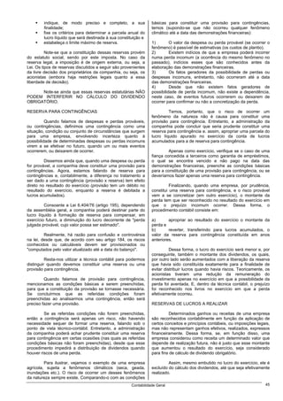 indique, de modo preciso e completo, a sua               básicas para constituir uma provisão para contingências,
        finalidade;                                              temos (supondo-se que não ocorreu qualquer fenômeno
        fixe os critérios para determinar a parcela anual do     climático até a data das demonstrações financeiras):
        lucro líquido que será destinada à sua constituição e
        estabeleça o limite máximo de reserva.                   1)        O valor da despesa ou perda provável (se ocorrer o
                                                                 fenômeno) é passível de estimativas (os custos de plantio).
          Note-se que a constituição dessas reservas provém      2)        Existem indícios de que a empresa poderá incorrer
do estatuto social, sendo por este imposta. No caso da           numa perda incomum (a ocorrência do mesmo fenômeno no
reserva legal, a imposição é de origem externa, ou seja, a       passado), indícios esses que são conhecidos antes da
Lei. Os tipos de reservas discutidos a seguir são provenientes   elaboração das demonstrações financeiras.
da livre decisão dos proprietários da companhia, ou seja, os     3)        Os fatos geradores da possibilidade de perdas ou
acionistas (embora haja restrições legais quanto a essa          despesas incomuns, entretanto, não ocorreram até a data
liberdade de decisão).                                           das demonstrações financeiras.
                                                                 4)        Desde que não existem fatos geradores de
      Note-se ainda que essas reservas estatutárias NÃO          possibilidade de perda incomum, não existe a dependência,
PODEM INTERFERIR NO CÁLCULO DO DIVIDENDO                         neste caso, de eventos futuros ocorrerem ou deixarem de
OBRIGATÓRIO.                                                     ocorrer para confirmar ou não a concretização da perda.

RESERVA PARA CONTINGÊNCIAS                                                Temos, portanto, que o risco de ocorrer um
                                                                 fenômeno da natureza não é causa para constituir uma
          Quando falamos de despesas e perdas prováveis,         provisão para contingência. Entretanto, a administração da
ou contingências, definimos uma contingência como uma            companhia pode concluir que seria prudente constituir uma
situação, condição ou conjunto de circunstâncias que surgem      reserva para contingência e. assim, apropriar uma parcela do
para uma empresa, envolvendo incerteza quanto à                  lucro líquido apurado no exercício da conta de lucros
possibilidade de determinadas despesas ou perdas incomuns        acumulados para a de reserva para contingência.
virem a se efetivar no futuro, quando um ou mais eventos
ocorrerem, ou deixarem de ocorrer.                                        Apenas como exercício, verifique se o caso de uma
                                                                 fiança concedida a terceiros como garantia de empréstimos,
         Dissemos ainda que, quando uma despesa ou perda         o qual se encontra vencido e não pago na data das
for provável, a companhia deve constituir uma provisão para      demonstrações financeiras, preenche as condições básicas
contingências. Agora, estamos falando de reserva para            para a constituição de uma provisão para contingência, ou se
contingências e, contabilmente, a diferença no tratamento a      deveríamos fazer apenas uma reserva para contingência.
ser dado a uma contingência (provisão x reserva) tem efeito
direto no resultado do exercício (provisão tem um débito no                Finalizando, quando uma empresa, por prudência,
resultado do exercício, enquanto a reserva é debitada a          constitui uma reserva para contingência, e o risco provável
lucros acumulados).                                              vem a se concretizar (em outro exercício), o montante da
                                                                 perda tem que ser reconhecido no resultado do exercício em
         Consoante a Lei 6.404/76 (artigo 195), dependendo       que o prejuízo incomum ocorrer. Dessa forma, o
da assembléia geral, a companhia poderá destinar parte do        procedimento contábil consiste em:
lucro líquido à formação de reserva para compensar, em
exercício futuro, a diminuição do lucro decorrente de "perda     a)       apropriar ao resultado do exercício o montante da
julgada provável, cujo valor possa ser estimado".                perda e
                                                                 b)       reverter, transferindo para lucros acumulados, o
         Realmente, há razão para confusão e controvérsia        valor da reserva para contingência constituída em anos
na lei, desde que, de acordo com seu artigo 184, os riscos       anteriores.
conhecidos ou calculáveis devem ser provisionados ou
"computados pelo valor atualizado até a data do balanço".                  Dessa forma, o lucro do exercício será menor e, por
                                                                 conseguinte, também o montante dos dividendos, os quais,
          Resta-nos utilizar a técnica contábil para podermos    por outro lado serão aumentados com a liberação da reserva
distinguir quando devemos constituir uma reserva ou uma          que havia sido constituída exatamente para a finalidade de
provisão para contingência.                                      evitar distribuir lucros quando havia riscos. Teoricamente, os
                                                                 acionistas tiveram uma redução da remuneração do
         Quando falamos de provisão para contingência,           investimento apenas no exercício em que a possibilidade da
mencionamos as condições básicas a serem preenchidas,            perda foi aventada. E, dentro da técnica contábil, o prejuízo
para que a constituição da provisão se tornasse necessária.      foi reconhecido nos livros no exercício em que a perda
Se concluirmos que as referidas condições foram                  efetivamente ocorreu.
preenchidas ao analisarmos uma contingência, então será
preciso fazer uma provisão.                                      RESERVAS DE LUCROS A REALIZAR

         Se as referidas condições não forem preenchidas,                 Determinados ganhos ou receitas de uma empresa
então a contingência será apenas um risco, não havendo           são reconhecidos contabilmente em função da aplicação de
necessidade sequer de formar uma reserva, falando sob o          certos conceitos e princípios contábeis, ou imposições legais,
ponto de vista técnico-contábil. Entretanto, a administração     mas não representam ganhos efetivos, realizados, expressos
da companhia poderá achar prudente constituir uma reserva        financeiramente. Dessa forma, se, em função disso, uma
para contingência em certas ocasiões (nas quais as referidas     empresa considerou como receita um determinado valor que
condições básicas não foram preenchidas), desde que esse         depende de realização futura, não é justo que esse montante
procedimento impedirá a distribuição de dividendos quando        que aumentou o resultado do exercício, seja considerado
houver riscos de uma perda.                                      para fins de cálculo de dividendo obrigatório.

         Para ilustrar, vejamos o exemplo de uma empresa                  Assim, mesmo embutido no lucro do exercício, ele é
agrícola, sujeita a fenômenos climáticos (seca, geada,           excluído do cálculo dos dividendos, até que seja efetivamente
inundações etc.). O risco de ocorrer um desses fenômenos         realizado.
da natureza sempre existe. Comparando-o com as condições
                                                      Contabilidade Geral                                                   45
 