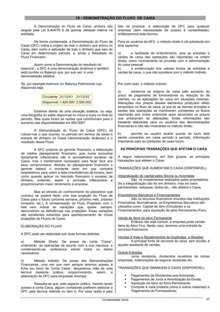 19 - DEMONSTRAÇÃO DO FLUXO DE CAIXA

        A Demonstração do Fluxo de Caixa, embora não               fato de propiciar a elaboração da DFC para qualquer
exigida pela Lei 6.404/76 é de grande utilidade interna na         empresa (sem necessidade de acesso à contabilidade),
entidade.                                                          enfatizaremos esta técnica.

         De forma condensada, a Demonstração do Fluxo de           Para os usuários da DFC, o método direto é útil sobretudo em
Caixa (DFC) indica a origem de todo o dinheiro que entrou no       dois aspectos:
Caixa, bem como a aplicação de todo o dinheiro que saiu do
Caixa em determinado período, e, ainda o Resultado do              a)       a facilidade de entendimento, pois as entradas e
Fluxo Financeiro.                                                  saídas de caixa das operações são reportadas na ordem
                                                                   direta, como normalmente se procede com a administração
         Assim como a Demonstração do resultado do                 do caixa pessoal;
exercício , a DFC é uma demonstração dinâmica e também             b)       a evidenciação dos valores brutos de entradas e
está contida no Balanço que, por sua vez, é uma                    saídas de caixa, o que não acontece com o método indireto.
demonstração estática.

Se, por exemplo tivermos um Balanço Patrimonial cujo               Por outro lado, o método indireto:
disponível seja:
                                                                   a)        evidencia as origens de caixa pelo aumento do
               Circulante 31/12/X1 31/12/X2                        prazo de pagamento de fornecedores ou redução do de
                                                                   clientes, ou as aplicações de caixa em situações inversas.
               Disponível 1.820.000 2.500.000                      Alterações nos prazos desses elementos produzem efeito
                                                                   temporário no fluxo de caixa, já que se as demais entradas e
         Estamos diante de uma situação estática, ou seja,         saídas das operações se mantiverem constantes os fluxos
uma fotografia do saldo disponível no início e outra no final do   retornarão aos níveis anteriores após decorridos os prazos
período. Mas quais foram as razões que contribuíram para o         que produziram as alterações. Estas informações são
aumento das disponibilidades em 680.000?                           bastante relevantes para os usuários das demonstrações
                                                                   financeiras e não são mostradas no método direto;
         A Demonstração do Fluxo de Caixa (DFC) irá
indicar-nos o que ocorreu no período em termos de saída e          b)      permite ao usuário avaliar quanto do lucro está
entrada de dinheiro no Caixa (demonstração dinâmica) e o           sendo convertido em caixa período a período, informação
resultado desse Fluxo.                                             importante para as predições de caixa futuro.

         A DFC propicia ao gerente financeiro a elaboração           AS PRINCIPAIS TRANSAÇÕES QUE AFETAM O CAIXA
de melhor planejamento financeiro, pois numa economia
tipicamente inflacionária não é aconselhável excesso de            A seguir relacionaremos, em dois grupos, as principais
Caixa, mas o estritamente necessário para fazer face aos           transações que afetam o Caixa.
seus compromissos. Através do planejamento financeiro o
gerente saberá o montante certo em que contrairá                   TRANSAÇÕES QUE AUMENTAM O CAIXA (DISPONÍVEL)
empréstimos para cobrir a falta (insuficiência) de fundos, bem
como quando aplicar no mercado financeiro o excesso de             Integralização do capital pelos Sócios ou Acionistas
dinheiro, evitando, assim a corrosão inflacionária e                         São os investimentos realizados pelos proprietários.
proporcionando maior rendimento á empresa.                         Se a integralização não for em dinheiro, mas em bens
                                                                   permanentes, estoques, títulos etc., não afetará o Caixa.
         Mas só através do conhecimento do passado(o que
ocorreu) se poderá fazer uma boa projeção do Fluxo de              Empréstimos Bancários e Financiamentos
Caixa para o futuro (próxima semana, próximo mês, próximo                    São os recursos financeiros oriundos das instituições
trimestre, etc.). A compensação do Fluxo Projetado com o           Financeiras. Normalmente, os Empréstimos Bancários são
real vem indicar as variações que, quase sempre,                   utilizados como Capital de Giro (Circulante) e os
demonstram as deficiências nas projeções. Estas variações          Financiamentos, para aquisição de ativo Permanente (Fixo).
são excelentes subsídios para aperfeiçoamento de novas
projeções de Fluxos de Caixa.                                      Venda de Itens do ativo Permanente
                                                                            Embora não seja comum, a empresa pode vender
ELABORAÇÃO DO FLUXO                                                itens do Ativo Fixo. Neste caso, teremos uma entrada de
                                                                   recursos financeiros.
A DFC pode ser elaborada sob duas formas distintas:
                                                                   Vendas à Vista e Recebimentos de Duplicatas a Receber
a)      Método Direto: De posse da conta “Caixa”,                           A principal fonte de recursos do caixa, sem dúvida, é
ordenando as operações de acordo com a sua natureza e              aquela resultante de vendas.
condensando-as, poderemos extrair todos os dados
necessários.                                                       Outras Entradas
                                                                           Juros recebidos, dividendos recebidos de outras
b)       Método Indireto: De posse das Demonstrações               empresas, indenizações de seguros recebidas etc.
Financeiras, uma vez que nem sempre teremos acesso à
ficha (ou livro) da “conta Caixa”, lançaremos mão de uma           TRANSAÇÕES QUE DIMINUEM O CAIXA (DISPONÍVEL)
técnica bastante prática, proporcionando, assim, a
elaboração da DFC para empresas diversas.                                     Pagamentos de Dividendos aos Acionistas;
                                                                              Pagamentos de Juros e Amortização da Dívida;
        Ressalta-se que, pelo aspecto prático, mesmo tendo                    Aquisição de itens do Ativo Permanente;
acesso à conta Caixa, alguns contadores preferem elaborar a                   Compras à vista (matéria prima e outros materiais) e
DFC pela técnica referida no item b. Por essa razão e pelo                    Pagamentos de Fornecedores;

                                                        Contabilidade Geral                                                    47
 