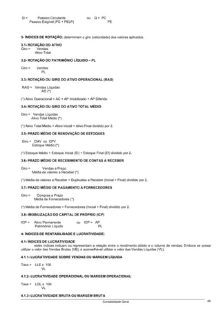 Q=         Passivo Circulante                  ou    Q = PC
      Passivo Exigível (PC + PELP)                            PE



3- ÍNDICES DE ROTAÇÃO: determinam o giro (velocidade) dos valores aplicados.

3.1- ROTAÇÃO DO ATIVO
Giro =   Vendas
        Ativo Total

3.2- ROTAÇÃO DO PATRIMÖNIO LÍQUIDO – PL

Giro =     Vendas
             PL

3.3- ROTAÇÃO OU GIRO DO ATIVO OPERACIONAL (RAO)

RAO = Vendas Líquidas
         AO (*)

(*) Ativo Operacional = AC + AP Imobilizado + AP Diferido

3.4- ROTAÇÃO OU GIRO DO ATIVO TOTAL MÉDIO

Giro = Vendas Líquidas
      Ativo Total Médio (*)

(*) Ativo Total Médio = Ativo Inicial + Ativo Final dividido por 2.

3.5- PRAZO MÉDIO DE RENOVAÇÃO DE ESTOQUES

Giro = CMV ou CPV
      Estoque Médio (*)

(*) Estoque Médio = Estoque Inicial (Ei) + Estoque Final (Ef) dividido por 2.

3.6- PRAZO MÉDIO DE RECEBIMENTO DE CONTAS A RECEBER

Giro =         Vendas a Prazo
         Média de valores a Receber (*)

(*) Média de valores a Receber = Duplicatas a Receber (Inicial + Final) dividido por 2.

3.7- PRAZO MÉDIO DE PAGAMENTO A FORNECEDORES

Giro =     Compras a Prazo
          Média de Fornecedores (*)

(*) Média de Fornecedores = Fornecedores (Inicial + Final) dividido por 2.

3.8- IMOBILIZAÇÃO DO CAPITAL DE PRÓPRIO (ICP)

ICP =     Ativo Permanente              ou   ICP = AP
          Patrimônio Líquido                        PL

4- ÍNDICES DE RENTABILIDADE E LUCRATIVIDADE:

4.1- ÍNDICES DE LUCRATIVIDADE
           estes índices indicam ou representam a relação entre o rendimento obtido e o volume de vendas. Embora se possa
utilizar o valor das Vendas Brutas (VB), é aconselhável utilizar o valor das Vendas Líquidas (VL).

4.1.1- LUCRATIVIDADE SOBRE VENDAS OU MARGEM LÍQUIDA

Taxa =    LLE x 100
             VL

4.1.2- LUCRATIVIDADE OPERACIONAL OU MARGEM OPERACIONAL

Taxa =    LOL x 100
             VL

4.1.3- LUCRATIVIDADE BRUTA OU MARGEM BRUTA
                                                           Contabilidade Geral                                        49
 