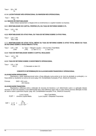 Taxa =     LB x 100
               VL

4.1.4- LUCRATIVIDADE NÃO-OPERACIONAL OU MARGEM NÃO-OPERACIONAL

Taxa =    RNO x 100
             VL
4.2- ÍNDICES DE RENTABILIDADE
         Estes índices representam a relação entre os rendimentos e o capital investido na empresa.

4.2.1- RENTABILIDADE DO CAPITAL PRÓPRIO (PL) OU TAXA DE RETORNO SOBRE O PL

Taxa =     LLE x 100
              PL

4.2.2- RENTABILIDADE DO ATIVO FINAL OU TAXA DE RETORNO SOBRE O ATIVO FINAL

Taxa =     LLE x 100
           Ativo Total

4.2.3- RENTABILIDADE DO ATIVO TOTAL MÉDIO OU TAXA DE RETORNO SOBRE O ATIVO TOTAL MÉDIO OU TAXA
DE RETORNO SOBRE O INVESTIMENTO TOTAL

Taxa =     LLE x 100        ou Taxa = Margem Líquida x Giro do Ativo Total Médio
               ATM             (TRI)   (v. Item 4.1.1)    (v. Item 3.4)

4.2.4- TAXA DE RENTABILIDADE SOBRE O CAPITAL REALIZADO

Taxa =     LLE x 100
              CR

4.2.5- TAXA DE RETORNO SOBRE O INVESTIMENTO OPERACIONAL

Taxa =     LOL x 100
             AO (*)            (*) Calculado no item 3.3


                      CONCEITO E DETERMINAÇÃO DA ALAVANCAGEM FINANCEIRA E OPERACIONAL

ALAVANCAGEM OPERACIONAL
         Representa o efeito desproporcional entre a força efetuada numa ponta (a do nível de atividade ou produção), e a
força obtida ou resultante na outra (a do lucro) (pág. 416, Contabilidade Avançada, 9ª ed., Silvério & Viceconti).

Fórmula:           GAO = ∆% Lucro
                          ∆% Volume

ALAVANCAGEM FINANCEIRA
         Representa a diferença entre a obtenção de recursos de terceiros a um determinado custo e a aplicação desses
recursos no ativo da empresa a uma determinada taxa; essa diferença (para mais ou para menos) provoca alteração na taxa
de retorno sobre o patrimônio líquido. (pág. 420, Contabilidade Avançada, 9ª ed., Silvério & Viceconti).

                         Lucro Líquido                        Ativo Total Médio
         GAF = Patrimônio Líquido Médio              Lucro Líquido + Despesas Financeiras


                            Ou
 GAF =     LLE x           ATM _
           PLM           LLE+DF




50                                                         Contabilidade Geral
 