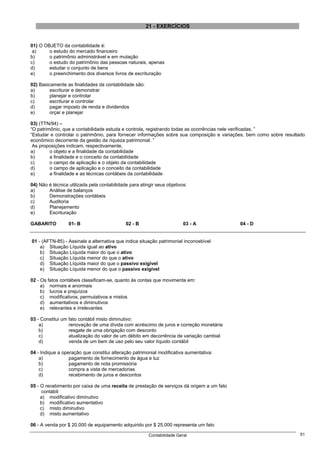 21 - EXERCÍCIOS


01) O OBJETO da contabilidade é:
 a)     o estudo do mercado financeiro
b)      o patrimônio administrável e em mutação
c)      o estudo do patrimônio das pessoas naturais, apenas
d)      estudar o conjunto de bens
e)      o preenchimento dos diversos livros de escrituração

02) Basicamente as finalidades da contabilidade são:
a)       escriturar e demonstrar
b)       planejar e controlar
c)       escriturar e controlar
d)       pagar imposto de renda e dividendos
e)       orçar e planejar

03) (TTN/94) –
“O patrimônio, que a contabilidade estuda e controla, registrando todas as ocorrências nele verificadas. ”
“Estudar e controlar o patrimônio, para fornecer informações sobre sua composição e variações, bem como sobre resultado
econômico decorrente da gestão da riqueza patrimonial. ”
 As proposições indicam, respectivamente,
a)       o objeto e a finalidade da contabilidade
b)       a finalidade e o conceito da contabilidade
c)       o campo de aplicação e o objeto da contabilidade
d)       o campo de aplicação e o conceito da contabilidade
e)       a finalidade e as técnicas contábeis da contabilidade

04) Não é técnica utilizada pela contabilidade para atingir seus objetivos:
a)      Análise de balanços
b)      Demonstrações contábeis
c)      Auditoria
d)      Planejamento
e)      Escrituração

GABARITO          01- B                      02 - B                      03 - A            04 - D


01 - (AFTN-85) - Assinale a alternativa que indica situação patrimonial inconcebível
    a) Situação Líquida igual ao ativo
    b) Situação Líquida maior do que o ativo
    c) Situação Líquida menor do que o ativo
    d) Situação Líquida maior do que o passivo exigível
    e) Situação Líquida menor do que o passivo exigível

02 - Os fatos contábeis classificam-se, quanto às contas que movimenta em:
     a) normais e anormais
     b) lucros e prejuízos
     c) modificativos, permutativos e mistos
     d) aumentativos e diminutivos
     e) relevantes e irrelevantes

03 - Constitui um fato contábil misto diminutivo:
    a)            renovação de uma dívida com acréscimo de juros e correção monetária
    b)            resgate de uma obrigação com desconto
    c)            atualização do valor de um débito em decorrência de variação cambial
    d)            venda de um bem de uso pelo seu valor líquido contábil

04 - Indique a operação que constitui alteração patrimonial modificativa aumentativa:
    a)            pagamento de fornecimento de água e luz
    b)            pagamento de nota promissória
    c)            compra a vista de mercadorias
    d)            recebimento de juros e descontos

05 - O recebimento por caixa de uma receita de prestação de serviços dá origem a um fato
      contábil:
     a) modificativo diminutivo
     b) modificativo aumentativo
     c) misto diminutivo
     d) misto aumentativo

06 - A venda por $ 20.000 de equipamento adquirido por $ 25.000 representa um fato

                                                        Contabilidade Geral                                         51
 