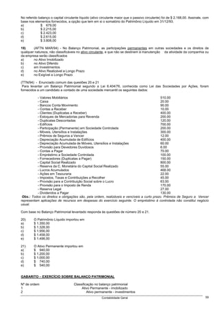 No referido balanço o capital circulante líquido (ativo circulante maior que o passivo circulante) foi de $ 2.168,00. Assinale, com
base nos elementos fornecidos, a opção que tem em si o somatório do Patrimônio Líquido em 31/12/93.
a)           $ 679,00
b)           $ 2.215,00
c)           $ 2.423,00
d)           $ 2.615,00
e)           $ 3.808,00

19)     (AFTN MAR/94) - No Balanço Patrimonial, as participações permanentes em outras sociedades e os direitos de
qualquer natureza, não classificáveis no ativo circulante, e que não se destinem à manutenção da atividade da companhia ou
da empresa serão classificados
a)      no Ativo Imobilizado
b)      no Ativo Diferido
c)      em Investimentos
d)      no Ativo Realizável a Longo Prazo
e)      no Exigível a Longo Prazo

(TTN/94) - Enunciado comum das questões 20 e 21
 Para levantar um Balanço Patrimonial segundo a Lei 6.404/76, conhecida como Lei das Sociedades por Ações, foram
fornecidos a um candidato a contado de uma sociedade mercantil os seguintes dados:

          - Valores Mobiliários                                                             510.00
          - Caixa                                                                           20.00
          - Bancos Conta Movimento                                                          90.00
          - Contas a Receber                                                                10.00
          - Clientes (Duplicatas a Receber)                                                 400.00
          - Estoques de Mercadorias para Revenda                                            200.00
          - Duplicatas Descontadas                                                          120.00
          - Edifícios                                                                       700.00
          - Participação (Permanente) em Sociedade Controlada                               200.00
          - Móveis, Utensílios e Instalações                                                300.00
          - Prêmios de Seguros a Vencer                                                     12.00
          - Depreciação Acumulada de Edifícios                                              400.00
          - Depreciação Acumulada de Móveis, Utensílios e Instalações                       60.00
          - Provisão para Devedores Duvidosos                                               6.00
          - Contas a Pagar                                                                  70.00
          - Empréstimo a Sociedade Controlada                                               100.00
          - Fornecedores (Duplicatas a Pagar)                                               150.00
          - Capital Social Realizado                                                        800.00
          - Reserva da C. Monetária do Capital Social Realizado                             55.00
          - Lucros Acumulados                                                               468.00
          - Ações em Tesouraria                                                             22.00
          - Impostos, Taxas e Contribuições a Recolher                                      45.00
          - Provisão para a Contribuição Social sobre o Lucro                               63.00
          - Provisão para o Imposto de Renda                                                170.00
          - Reserva Legal                                                                   27.00
          - Dividendos a Pagar                                                              130.00
 Obs.: Todos os direitos e obrigações são, pela ordem, realizáveis e vencíveis a curto prazo. Prêmios de Seguro a Vencer
representam aplicações de recursos em despesas do exercício seguinte. O empréstimo à controlada não constitui negócio
usual.

Com base no Balanço Patrimonial levantado responda às questões de número 20 e 21.

20)      O Patrimônio Líquido importou em
a)       $ 1.350,00
b)       $ 1.328,00
c)       $ 1.956,00
d)       $ 1.458,00
e)       $ 1.498,00

21)      O Ativo Permanente importou em
a)       $ 940,00
b)       $ 1.200,00
c)       $ 1.000,00
d)       $ 740,00
e)       $ 540,00


GABARITO – EXERCÍCIO SOBRE BALANÇO PATRIMONIAL

Nº de ordem                         Classificação no balanço patrimonial
1                                        Ativo Permanente - imobilizado
2                                            Ativo permanente - investimentos
                                                        Contabilidade Geral                                                     59
 