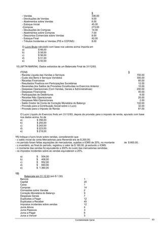 $
       - Vendas                                                         336.00
       - Devoluções de Vendas                                           9.00
       - Abatimentos sobre Vendas                                       6.00
       - Estoque Inicial                                                45.00
       -Compras                                                         273.00
       - Devoluções de Compras                                          14.00
       - Abatimentos sobre Compras                                      7.00
       - Descontos Comerciais sobre Vendas                              8.00
       - Estoque Final                                                  42.00
       - Tributos Incidentes s/ Vendas (PIS e COFINS)                   8.00

       O Lucro Bruto calculado com base nos valores acima importa em
       a)            $ 66,00
       b)            $ 58,00
       c)            $ 56,00
       d)            $ 51,00
       e)            $ 50,00

10) (AFTN MAR/94) Dados extraídos de um Balancete Final de 31/12/93.

      ITENS                                                                                         $
      - Receita Líquida das Vendas e Serviços                                                              700.00
      - Custo dos Bens e Serviços Vendidos                                                                 300.00
      - Receitas Financeiras                                                                                60.00
      - Resultados Positivos em Participações Societárias                                                   12.00
      - Reversões dos Saldos de Provisões Constituídas no Exercício Anterior                                10.00
      - Despesas Operacionais (Com Vendas, Gerais e Administrativas)                                       200.00
      - Despesas Financeiras                                                                                40.00
      - Participações de Debêntures                                                                          6.00
      - Receitas Não Operacionais                                                                           20.00
      - Despesas Não Operacionais                                                                            2.00
      - Saldo Credor da Conta de Correção Monetária do Balanço                                             102.00
      - Provisão para a Contribuição Social sobre o Lucro                                                   32.00
      - Provisão para o Imposto de Renda                                                                    81.00

      O Lucro Líquido do Exercício findo em 31/12/93, depois da provisão para o imposto de renda, apurado com base
      nos dados acima, foi de
      a)            $ 356,00
      b)            $ 255,00
      c)            $ 243,00
      d)            $ 223,00
      e)            $ 219,00

11) Indique o lucro bruto sobre vendas, considerando que:
- o saldo inicial da conta Mercadorias para Revenda era de $ 200,00;
- no período foram feitas aquisições de mercadorias, sujeitas a ICMS de 20%, no montante        de $ 800,00;
- o inventário, ao final do período, registrou o valor de $ 160,00, já excluído o ICMS;
- o montante das vendas foi equivalente a 200% do custo das mercadorias vendidas;
- os impostos incidentes sobre as vendas equivaleram a 20%.

      a)            $ 504,00
      b)            $ 408,00
      c)            $ 952,00
      d)            $ 840,00
      e)            $ 1.360,00

12)
          Balancete em 31.12.93 (em $ 1,00)
      Bancos                                                    1
      Capital                                                   20
      Caixa                                                     1
      Compras                                                   14
      Comissões sobre Vendas                                    2
      Correção Monetária do Balanço                             9
      Despesas Gerais                                           7
      Duplicatas a Pagar                                        12
      Duplicatas a Receber                                      45
      Impostos incidentes sobre vendas                          12
      Juros Ativos                                              4
      Juros Passivos                                            3
      Juros a Pagar                                             6
      Juros a Vencer                                            5
                                                        Contabilidade Geral                                          63
 