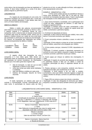 conta indica o tipo de transação que deve ser registrado na    através de um livro, ou pela utilização de fichas, cada página ou
mesma. E deve indicar também se a conta é de ativo,            ficha representando uma conta.
passivo exigível ou patrimônio líquido.
                                                               EXEMPLO: WEBAPOSTILA LTDA
LANÇAMENTOS                                                             A firma acima presta serviços de assistência técnica e
                                                               iniciou suas atividades em 19XA. Até 31 de julho de 19XA
        É o registro de uma transação em uma conta. Os         ocorreram as transações descritas abaixo. Fazer a escrituração
elementos "anotados" em um lançamento são: o nome das          das transações no livro diário geral e no razão (Conta T).
contas que sofrerão alterações, o valor destas, data, bem
como um breve histórico da transação.                          1. Cinco sócios formaram a sociedade, com a participação de $
                                                               10.000 de cada, integralizada em dinheiro. O valor total foi
DÉBITO E CRÉDITO                                               entregue ao gerente da firma.
                                                                Explicação: O dinheiro entrou em caixa, aumentando o ativo
         Débito e crédito são palavras convencionadas          (por débito). Foi também feito o registro do capital social (por
para indicar se uma transação aumenta ou diminui o ativo,      crédito, aumentando o patrimônio líquido).
o passivo exigível e o patrimônio líquido de uma
companhia. Como o total de cada um desses componentes          2. O dinheiro foi depositado em banco.
é formado pela soma de diversas contas, temos que os            Explicação: O ativo caixa foi diminuído (por crédito), mas o ativo
débitos e créditos indicam se o saldo de uma conta deve        banco c/ movimento aumentou (por débito).
ser aumentado ou diminuído em função de uma transação.
Em resumo: as transações são registradas nas contas,           3. Foram comprados móveis e utensílios, a prazo, no valor de $
através de lançamentos de débitos e créditos.                  1.500.
                                                                Explicação: A firma adquiriu a posse de um bem (aumentando o
           A                  P              PL                ativo por débito), assumindo uma obrigação (por crédito).
(+)AUMENTA Débito             Crédito        Crédito
(-)DIMINUI Crédito            Débito         Débito            4. A firma prestou serviços, cobrando $ 5.000, depositados em
                                                               banco.
                                                                Explicação: O dinheiro recebido e depositado representa um
LIVRO DIÁRIO GERAL                                             aumento do ativo (por débito), enquanto o registro da origem do
                                                               numerário aumenta o patrimônio líquido (por crédito).
         O registro oficial das transações de uma
companhia é o livro diário geral. Nele devem ser               5. Foram pagos por cheque os salários dos empregados, $
registradas todas as transações da empresa que possam          1.600.
ser expressas em termos monetários. As informações              Explicação: O registro do aumento das despesas (e diminuição
básicas que o livro diário geral deve registrar são:           do patrimônio líquido) é feito por um débito; a saída do
                                                               numerário (diminuição do ativo) é registrada através de um
               data da transação, ou data em que se está       crédito.
               registrando a mesma no livro diário
               nome das contas que estão sendo debitadas       6. Prestou serviços a uma companhia, emitindo uma fatura e
               e creditadas                                    duplicata de $ 6.000, para recebimento em 30 dias.
               valor dos débitos e créditos em cada conta       Explicação: A firma passou a ter um valor a receber,
               histórico da transação, descrito de forma       aumentando o ativo (por débito), devendo registrar a origem do
               resumida                                        mesmo (receita de serviços, aumento do patrimônio líquido, por
                                                               crédito).
LIVRO RAZÃO
                                                               7. Pagou 20% da compra a prazo dos móveis e utensílios.
         O razão representa um sistema pelo qual se             Explicação: O valor das obrigações foi diminuído (por débito),
controla a movimentação ocorrida individualmente em            enquanto o numerário em banco também diminuiu (por crédito).
cada conta. A escrituração do mesmo pode ser feita


                            - LANÇAMENTOS NO LIVRO DIÁRIO GERAL - WEBAPOSTILA LTDA

       Data                                       Histórico                                  Débito          Crédito
       19XA                                        Caixa
       05.05                                 a Capital Social                                50.000
                       Constituição da sociedade, de acordo com o contrato social,                           50.000
                     pelos Srs. C. Mandarim J. C. Pessoa, P. Asdrubal, A.M. Goudaia
                     e A.B. Magalhães, cada qual integralizando 10.000 cotas de $ 1
                                                    cada
       06.05                      Banco c/ movimento - Banco Azul S.A.                       50.000
                                                  a Caixa
                       Valor Referente à integralização das cotas do capital social,                         50.000
                              depositado nesta data, conforme recibo n 0001
       15.05                                Móveis e utensílios                               1.500
                                            a Contas a Pagar
                                Valor da nota fiscal n 46.527, de Domi S.A.                                   1.500

       10.06                     Banco c/ movimento - Banco Azul S.A.                         5.000
                                        a Receita de Serviços

8                                                      Contabilidade Geral
 