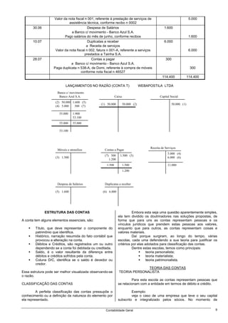 Valor da nota fiscal n 001, referente à prestação de serviços de                                    5.000
                              assistência técnica, conforme recibo n 0002
       30.06                               Despesa de Salários                                     1.600
                               a Banco c/ movimento - Banco Azul S.A.
                           Pago salários do mês de junho, conforme recibos                                              1.600
       10.07                               Duplicatas a receber                                    6.000
                                          a Receita de serviços
                     Valor da nota fiscal n 002, fatura n 001-A, referente a serviços                                   6.000
                                         prestados a Tainha S.A.
       28.07                                 Contas a pagar                                         300
                               a Banco c/ movimento - Banco Azul S.A.
                    Paga duplicata n 538-A, de Domi, referente à compra de móveis                                       300
                                      conforme nota fiscal n 46527
                                                                                                 114.400               114.400

                            LANÇAMENTOS NO RAZÃO (CONTA T)                          WEBAPOSTILA LTDA
                      Banco c/ movimento
                       Banco Azul S.A.                         Caixa                            Capital Social
                     (2) 50.000 1.600 (5)
                                                   (1) 50.000          50.000 (2)                         50.000 (1)
                     (4) 5.000   300 (7)

                       55.000    1.900
                                 53.100
                       55.000    55.000

                       53.100




                                                                                         Receita de Serviços
                      Móveis e utensílios            Contas a Pagar
                                                                                                     5.000 (4)
                                                     (7) 300      1.500 (3)
                     (3) 1.500                                                                       6.000 (6)
                                                        1.200
                                                       1.500           1.500                         11.000
                                                                       1.200



                      Despesa de Salários            Duplicatas a receber

                     (5) 1.600                      (6) 6.000




               ESTRUTURA DAS CONTAS                                        Embora esta seja uma questão aparentemente simples,
                                                                 ela tem dividido os doutrinadores nas soluções propostas, de
A conta tem alguns elementos essenciais, são:                    forma que para uns as contas representam pessoas e os
                                                                 vínculos jurídicos que prendem estas pessoas aos valores,
        Título, que deve representar o componente do             enquanto que para outros, as contas representam coisas e
        patrimônio que identifica.                               valores materiais.
        Histórico, narração resumida do fato contábil que                  Daí porque surgiram, ao longo do tempo, várias
        provocou a alteração na conta.                           escolas, cada uma defendendo a sua teoria para justificar os
        Débitos e Créditos, são registrados um ou outro          critérios por elas adotados para classificação das contas.
        dependendo se a conta foi debitada ou creditada.                   Dentre estas escolas, temos como principais:
        Saldo, é o valor resultante da diferença entre                               teoria personalista;
        débitos e créditos sofridos pela conta.                                      teoria materialista;
        Coluna D/C, identifica se o saldo é devedor ou                               teoria patrimonialista.
        credor.
                                                                                TEORIA DAS CONTAS
Essa estrutura pode ser melhor visualizada observando-se          TEORIA PERSONALISTA
o razão.
                                                                          Para esta escola as contas representam pessoas que
CLASSIFICAÇÃO DAS CONTAS                                         se relacionam com a entidade em termos de débito e crédito.

         A perfeita classificação das contas pressupõe o                  Exemplo:
conhecimento ou a definição da natureza do elemento por                   veja o caso de uma empresa que teve o seu capital
ela representado.                                                subscrito e integralizado pelos sócios. No momento de


                                                      Contabilidade Geral                                                        9
 