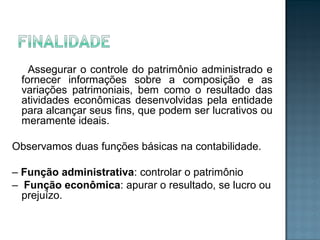Assegurar o controle do patrimônio administrado e
fornecer informações sobre a composição e as
variações patrimoniais, bem como o resultado das
atividades econômicas desenvolvidas pela entidade
para alcançar seus fins, que podem ser lucrativos ou
meramente ideais.
Observamos duas funções básicas na contabilidade.
– Função administrativa: controlar o patrimônio
– Função econômica: apurar o resultado, se lucro ou
prejuízo.
 