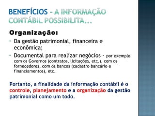 Organização:
• Da gestão patrimonial, financeira e
econômica;
• Documental para realizar negócios - por exemplo
com os Governos (contratos, licitações, etc.), com os
fornecedores, com os bancos (cadastro bancário e
financiamentos), etc.
Portanto, a finalidade da informação contábil é o
controle, planejamento e a organização da gestão
patrimonial como um todo.
 