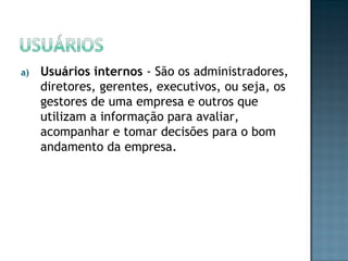 a) Usuários internos - São os administradores,
diretores, gerentes, executivos, ou seja, os
gestores de uma empresa e outros que
utilizam a informação para avaliar,
acompanhar e tomar decisões para o bom
andamento da empresa.
 