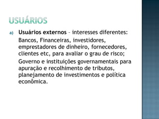a) Usuários externos – interesses diferentes:
Bancos, Financeiras, investidores,
emprestadores de dinheiro, fornecedores,
clientes etc, para avaliar o grau de risco;
Governo e instituições governamentais para
apuração e recolhimento de tributos,
planejamento de investimentos e política
econômica.
 