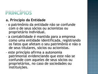 a. Princípio da Entidade
– o patrimônio da entidade não se confunde
com o de seus sócios ou acionistas ou
proprietário individual.
– a contabilidade é mantida para a empresa
como uma entidade identificada, registrando
os fatos que afetam o seu patrimônio e não o
de seus titulares, sócios ou acionistas.
– este princípio afirma a autonomia
patrimonial evidenciando que este não se
confunde com aqueles de seus sócios ou
proprietários, no caso de sociedades ou
instituições.
 