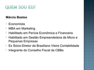 Márcio Bastos
 Economista
 MBA em Marketing
 Habilitado em Perícia Econômica e Financeira
 Habilitado em Gestão Empreendedora de Micro e
Pequenas Empresas
 Ex Sócio-Diretor da Brasiliano Vieira Contabilidade
 Integrante do Conselho Fiscal da CBBa
 