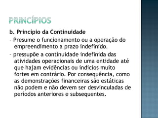 b. Princípio da Continuidade
– Presume o funcionamento ou a operação do
empreendimento a prazo indefinido.
– pressupõe a continuidade indefinida das
atividades operacionais de uma entidade até
que hajam evidências ou indícios muito
fortes em contrário. Por consequência, como
as demonstrações financeiras são estáticas
não podem e não devem ser desvinculadas de
períodos anteriores e subsequentes.
 
