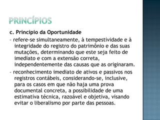 c. Princípio da Oportunidade
– refere-se simultaneamente, à tempestividade e à
integridade do registro do patrimônio e das suas
mutações, determinando que este seja feito de
imediato e com a extensão correta,
independentemente das causas que as originaram.
– reconhecimento imediato de ativos e passivos nos
registros contábeis, considerando-se, inclusive,
para os casos em que não haja uma prova
documental concreta, a possibilidade de uma
estimativa técnica, razoável e objetiva, visando
evitar o liberalismo por parte das pessoas.
 