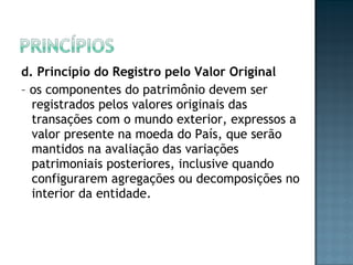 d. Princípio do Registro pelo Valor Original
– os componentes do patrimônio devem ser
registrados pelos valores originais das
transações com o mundo exterior, expressos a
valor presente na moeda do País, que serão
mantidos na avaliação das variações
patrimoniais posteriores, inclusive quando
configurarem agregações ou decomposições no
interior da entidade.
 