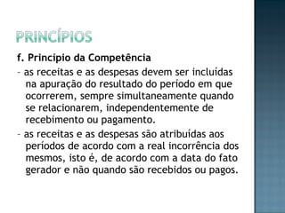 f. Princípio da Competência
– as receitas e as despesas devem ser incluídas
na apuração do resultado do período em que
ocorrerem, sempre simultaneamente quando
se relacionarem, independentemente de
recebimento ou pagamento.
– as receitas e as despesas são atribuídas aos
períodos de acordo com a real incorrência dos
mesmos, isto é, de acordo com a data do fato
gerador e não quando são recebidos ou pagos.
 