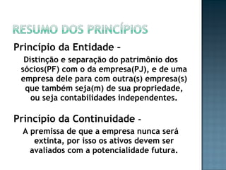 Princípio da Entidade –
Distinção e separação do patrimônio dos
sócios(PF) com o da empresa(PJ), e de uma
empresa dele para com outra(s) empresa(s)
que também seja(m) de sua propriedade,
ou seja contabilidades independentes.
Princípio da Continuidade –
A premissa de que a empresa nunca será
extinta, por isso os ativos devem ser
avaliados com a potencialidade futura.
 