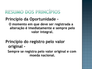 Princípio da Oportunidade –
O momento em que deve ser registrada a
alteração é imediatamente e sempre pelo
valor integral.
Princípio do registro pelo valor
original -
Sempre se registra pelo valor original e com
moeda nacional.
 