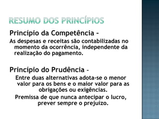 Princípio da Competência –
As despesas e receitas são contabilizadas no
momento da ocorrência, independente da
realização do pagamento.
Princípio do Prudência –
Entre duas alternativas adota-se o menor
valor para os bens e o maior valor para as
obrigações ou exigências.
Premissa de que nunca antecipar o lucro,
prever sempre o prejuízo.
 