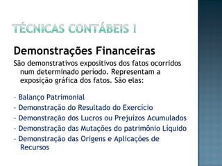 Demonstrações Financeiras
São demonstrativos expositivos dos fatos ocorridos
num determinado período. Representam a
exposição gráfica dos fatos. São elas:
– Balanço Patrimonial
– Demonstração do Resultado do Exercício
– Demonstração dos Lucros ou Prejuízos Acumulados
– Demonstração das Mutações do patrimônio Líquido
– Demonstração das Origens e Aplicações de
Recursos
 