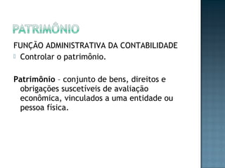 FUNÇÃO ADMINISTRATIVA DA CONTABILIDADE
 Controlar o patrimônio.
Patrimônio – conjunto de bens, direitos e
obrigações suscetíveis de avaliação
econômica, vinculados a uma entidade ou
pessoa física.
 
