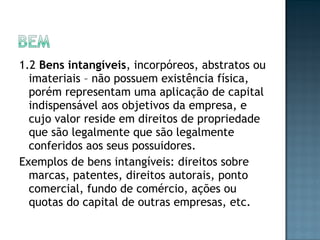 1.2 Bens intangíveis, incorpóreos, abstratos ou
imateriais – não possuem existência física,
porém representam uma aplicação de capital
indispensável aos objetivos da empresa, e
cujo valor reside em direitos de propriedade
que são legalmente que são legalmente
conferidos aos seus possuidores.
Exemplos de bens intangíveis: direitos sobre
marcas, patentes, direitos autorais, ponto
comercial, fundo de comércio, ações ou
quotas do capital de outras empresas, etc.
 