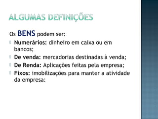 Os BENS podem ser:
 Numerários: dinheiro em caixa ou em
bancos;
 De venda: mercadorias destinadas à venda;
 De Renda: Aplicações feitas pela empresa;
 Fixos: imobilizações para manter a atividade
da empresa:
 