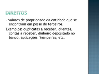 – valores de propriedade da entidade que se
encontram em posse de terceiros.
Exemplos: duplicatas a receber, clientes,
contas a receber, dinheiro depositado no
banco, aplicações financeiras, etc.
 
