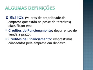DIREITOS (valores de propriedade da
empresa que estão na posse de terceiros)
classificam em:
 Créditos de Funcionamento: decorrentes de
venda a prazo;
 Créditos de Financiamento: empréstimos
concedidos pela empresa em dinheiro;
 