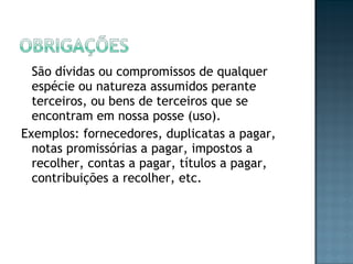 São dívidas ou compromissos de qualquer
espécie ou natureza assumidos perante
terceiros, ou bens de terceiros que se
encontram em nossa posse (uso).
Exemplos: fornecedores, duplicatas a pagar,
notas promissórias a pagar, impostos a
recolher, contas a pagar, títulos a pagar,
contribuições a recolher, etc.
 